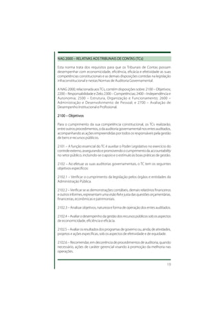 NAG 2000 – RELATIVAS AOS TRIBUNAIS DE CONTAS ( TCs)
NAG        RELATIV AOS
               TIVAS                  CONT (T
                                       ONTAS

Esta norma trata dos requisitos para que os Tribunais de Contas possam
desempenhar com economicidade, eficiência, eficácia e efetividade as suas
competências constitucionais e as demais disposições contidas na legislação
infraconstitucional e nestas Normas de Auditoria Governamental.

A NAG 2000, relacionada aos TCs, contém disposições sobre: 2100 – Objetivos;
2200 – Responsabilidade e Zelo; 2300 – Competências; 2400 – Independência e
Autonomia; 2500 – Estrutura, Organização e Funcionamento; 2600 –
Administração e Desenvolvimento de Pessoal; e 2700 – Avaliação de
Desempenho Institucional e Profissional.

2100 – Objetivos

Para o cumprimento da sua competência constitucional, os TCs realizarão,
entre outros procedimentos, o da auditoria governamental nos entes auditados,
acompanhando as ações empreendidas por todos os responsáveis pela gestão
de bens e recursos públicos.

2101 – A função essencial do TC é auxiliar o Poder Legislativo no exercício do
controle externo, assegurando e promovendo o cumprimento da accountability
no setor público, incluindo-se o apoio e o estímulo às boas práticas de gestão.

2102 – Ao efetuar as suas auditorias governamentais, o TC tem os seguintes
objetivos específicos:

2102.1 – Verificar o cumprimento da legislação pelos órgãos e entidades da
Administração Pública.

2102.2 – Verificar se as demonstrações contábeis, demais relatórios financeiros
e outros informes, representam uma visão fiel e justa das questões orçamentárias,
financeiras, econômicas e patrimoniais.

2102.3 – Analisar objetivos, natureza e forma de operação dos entes auditados.

2102.4 – Avaliar o desempenho da gestão dos recursos públicos sob os aspectos
de economicidade, eficiência e eficácia.

2102.5 – Avaliar os resultados dos programas de governo ou, ainda, de atividades,
projetos e ações específicas, sob os aspectos de efetividade e de equidade.

2102.6 – Recomendar, em decorrência de procedimentos de auditoria, quando
necessário, ações de caráter gerencial visando à promoção da melhoria nas
operações.


                                                                              19
 