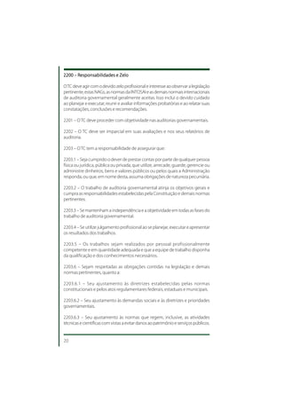 2200 – Responsabilidades e Zelo

O TC deve agir com o devido zelo profissional e interesse ao observar a legislação
pertinente, estas NAGs, as normas da INTOSAI e as demais normais internacionais
de auditoria governamental geralmente aceitas. Isso inclui o devido cuidado
ao planejar e executar, reunir e avaliar informações probatórias e ao relatar suas
constatações, conclusões e recomendações.

2201 – O TC deve proceder com objetividade nas auditorias governamentais.

2202 – O TC deve ser imparcial em suas avaliações e nos seus relatórios de
auditoria.

2203 – O TC tem a responsabilidade de assegurar que:

2203.1 – Seja cumprido o dever de prestar contas por parte de qualquer pessoa
física ou jurídica, pública ou privada, que utilize, arrecade, guarde, gerencie ou
administre dinheiros, bens e valores públicos ou pelos quais a Administração
responda, ou que, em nome desta, assuma obrigações de natureza pecuniária.

2203.2 – O trabalho de auditoria governamental atinja os objetivos gerais e
cumpra as responsabilidades estabelecidas pela Constituição e demais normas
pertinentes.

2203.3 – Se mantenham a independência e a objetividade em todas as fases do
trabalho de auditoria governamental.

2203.4 – Se utilize julgamento profissional ao se planejar, executar e apresentar
os resultados dos trabalhos.

2203.5 – Os trabalhos sejam realizados por pessoal profissionalmente
competente e em quantidade adequada e que a equipe de trabalho disponha
da qualificação e dos conhecimentos necessários.

2203.6 – Sejam respeitadas as obrigações contidas na legislação e demais
normas pertinentes, quanto a:

2203.6.1 – Seu ajustamento às diretrizes estabelecidas pelas normas
constitucionais e pelos atos regulamentares federais, estaduais e municipais.

2203.6.2 – Seu ajustamento às demandas sociais e às diretrizes e prioridades
governamentais.

2203.6.3 – Seu ajustamento às normas que regem, inclusive, as atividades
técnicas e científicas com vistas a evitar danos ao patrimônio e serviços públicos.


20
 