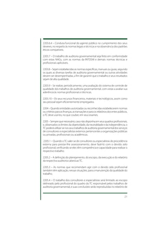 2203.6.4 – Conduta funcional do agente público no cumprimento dos seus
deveres, no respeito às normas legais e técnicas e na observância dos padrões
éticos compatíveis.

2203.7 – O trabalho de auditoria governamental seja feito em conformidade
com estas NAGs, com as normas da INTOSAI e demais normas técnicas e
profissionais aplicáveis.

2203.8 – Sejam estabelecidas as normas específicas, manuais ou guias, segundo
os quais as diversas tarefas de auditoria governamental ou outras atividades
devem ser desempenhadas, a fim de garantir que o trabalho e seus resultados
sejam de alta qualidade.

2203.9 – Se realize, periodicamente, uma avaliação do sistema de controle de
qualidade dos trabalhos de auditoria governamental, com vistas a avaliar sua
aderência às normas profissionais e técnicas.

2203.10 – Os seus recursos financeiros, materiais e tecnológicos, assim como
seu pessoal sejam eficientemente empregados.

2204 – Quando entidades autorizadas ou reconhecidas estabelecerem normas
ou critérios para as finanças, as transações e para os relatórios dos entes públicos,
o TC deve usá-los, no que couber, em seus exames.

2205 – Sempre que necessário, caso não disponha em seus quadros profissionais,
e, observados os limites da objetividade, da neutralidade e da independência, o
TC poderá utilizar-se nos seus trabalhos de auditoria governamental dos serviços
de consultores e especialistas externos pertencentes a organizações públicas
ou privadas, profissionais ou acadêmicas.

 2205.1 – Quando o TC valer-se de consultores ou especialistas de procedência
externa para prestar-lhe assessoramento, deve fazê-lo com o devido zelo
profissional, verificando se eles têm competência e capacidade para realizar o
respectivo trabalho.

2205.2 – A definição do planejamento, do escopo, da execução e do relatório
da respectiva auditoria caberá ao TC.

2205.3 – As normas que recomendam agir com o devido zelo profissional
também têm aplicação, nessas situações, para a manutenção da qualidade do
trabalho.

2205.4 – O trabalho dos consultores e especialistas será limitado ao escopo
delineado pelo profissional do quadro do TC responsável pelos trabalhos de
auditoria governamental, e suas conclusões serão reproduzidas no relatório de


                                                                                  21
 