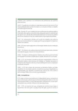 auditoria, com a opinião e os comentários dos profissionais de auditoria
governamental.

2205.5 – O auxílio dos consultores ou especialistas externos não exime o TC da
responsabilidade pelas opiniões formadas ou conclusões emitidas no trabalho
de auditoria governamental.

2206 – Quando o TC usar o trabalho de outros profissionais de auditoria, públicos
ou privados, deve aplicar os procedimentos adequados para ter certeza de que
eles agiram com o devido zelo profissional e observaram as normas de auditoria
pertinentes, podendo revisar seu trabalho para comprovação da qualidade.

2207 – As informações obtidas em função do trabalho de auditoria
governamental não devem ser usadas para fins que extrapolem o respectivo
relatório de auditoria.

2208 – O TC deve manter sigilo sobre as informações obtidas durante a realização
da auditoria.

2208.1 – Os relatórios de auditoria governamental, após apreciados, deverão
ter ampla divulgação, inclusive em meio eletrônico.

2208.2 – A edição e a distribuição dos relatórios de auditoria governamental,
em linguagem acessível e simplificada ao cidadão, deverão ser incentivadas.

2209 – O TC, ao constatar a ocorrência de grave irregularidade ou dano ao
patrimônio público, deve promover de imediato as medidas necessárias à
sustação do ato irregular ou danoso, à responsabilização do autor e à reparação
do prejuízo, se houver.

2209.1 – O TC tem o dever de comunicar ao Ministério Público, ao Poder
Legislativo e às autoridades judiciais competentes quaisquer ilegalidades ou
irregularidades que apontem a existência de indícios de crime contra a
Administração Pública e de crime de responsabilidade.

2300 – Competências

O TC, órgão constitucional, autônomo e independente, possui competência
para o exercício da auditoria governamental, abrangendo todos os entes da
Administração Pública, e os que dela participem indiretamente, ou que sejam
submetidos a seu controle, inclusive os de natureza privada.

2301 – O TC, no exercício de suas competências constitucionais, legais e
regimentais, não está sujeito a qualquer tipo de sigilo, quanto ao acesso, à



22
 