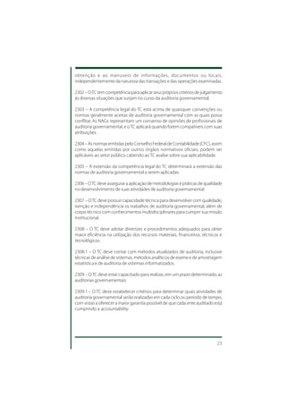 obtenção e ao manuseio de informações, documentos ou locais,
independentemente da natureza das transações e das operações examinadas.

2302 – O TC tem competência para aplicar seus próprios critérios de julgamento
às diversas situações que surjam no curso da auditoria governamental.

2303 – A competência legal do TC está acima de quaisquer convenções ou
normas geralmente aceitas de auditoria governamental com as quais possa
conflitar. As NAGs representam um consenso de opiniões de profissionais de
auditoria governamental, e o TC aplicará quando forem compatíveis com suas
atribuições.

2304 – As normas emitidas pelo Conselho Federal de Contabilidade (CFC), assim
como aquelas emitidas por outros órgãos normativos oficiais, podem ser
aplicáveis ao setor público cabendo ao TC avaliar sobre sua aplicabilidade.

2305 – A extensão da competência legal do TC determinará a extensão das
normas de auditoria governamental a serem aplicadas.

2306 – O TC deve assegurar a aplicação de metodologias e práticas de qualidade
no desenvolvimento de suas atividades de auditoria governamental.

2307 – O TC deve possuir capacidade técnica para desenvolver com qualidade,
isenção e independência os trabalhos de auditoria governamental, além de
corpo técnico com conhecimentos multidisciplinares para cumprir sua missão
institucional.

2308 – O TC deve adotar diretrizes e procedimentos adequados para obter
maior eficiência na utilização dos recursos materiais, financeiros, técnicos e
tecnológicos.

2308.1 – O TC deve contar com métodos atualizados de auditoria, inclusive
técnicas de análise de sistemas, métodos analíticos de exame e de amostragem
estatística e de auditoria de sistemas informatizados.

2309 – O TC deve estar capacitado para realizar, em um prazo determinado, as
auditorias governamentais.

2309.1 – O TC deve estabelecer critérios para determinar quais atividades de
auditoria governamental serão realizadas em cada ciclo ou período de tempo,
com vistas a oferecer a maior garantia possível de que cada ente auditado está
cumprindo a accountability.




                                                                           23
 