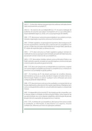 2403.3.1 – As decisões relativas à programação das auditorias solicitadas devem
caber, exclusivamente, ao próprio TC.

2403.3.2 – No exercício de sua independência, o TC recusará a realização de
auditorias em assuntos que julgue incompatível com as suas atribuições e
responsabilidades legais ou, ainda, com a sua programação de trabalho.

2404 – O TC deve possuir autonomia para estabelecer seus próprios serviços,
métodos, organização, orçamento, estrutura e funcionamento.

2405 – O Poder Legislativo, na aprovação do orçamento, deve assegurar ao TC
recursos orçamentários suficientes para o exercício de sua competência. Por
sua vez, o Poder Executivo deve disponibilizá-los em tempo hábil, cabendo ao
TC o dever de responder pelo uso desses recursos.

2405.1 – O TC deve comunicar ao Poder Legislativo qualquer restrição em
matéria de recursos ou quaisquer outras restrições, por parte do Poder Executivo,
que possam cercear o exercício de sua competência.

2405.2 – O TC deve adotar medidas cabíveis, junto ao Ministério Público e ao
Poder Judiciário, quando cerceada nas suas prerrogativas constitucionais para
o exercício pleno da auditoria governamental.

2406 – O TC deve, sem prejuízo de sua independência e autonomia, cooperar
com outros órgãos e entidades que tenham a competência ou o interesse em
promover a accountability na gestão pública.

2407 – Os membros do TC não devem participar de conselhos diretores,
administrativos ou fiscais, ou, ainda, não devem integrar comissões internas na
Administração Pública ou exercer qualquer outra atribuição que possa
configurar perda de independência.

2408 – O TC deve promover, junto aos entes auditados, a compreensão de sua
função, objetivando a obtenção de informações espontâneas e fidedignas, bem
como a condução de discussões em uma atmosfera de respeito e compreensão
mútuos.

2409 – A independência funcional do TC não impede que ele compartilhe, com
os demais órgãos e entidades da Administração Pública, certos aspectos de
sua administração, tais como relações trabalhistas, administração de pessoal,
de patrimônio ou aquisições de equipamentos e materiais.

2410 – O TC, no âmbito de sua competência, deve possuir livre acesso a todas
as instalações, as informações, os documentos e os registros, inclusive
confidenciais, referentes aos entes e às operações auditados.


                                                                              25
 