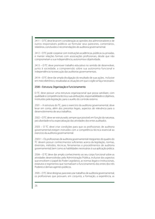 2411 – O TC deve levar em consideração as opiniões dos administradores e de
outros responsáveis públicos ao formular seus pareceres, comentários,
relatórios, conclusões e recomendações de auditoria governamental.

2412 – O TC pode cooperar com instituições acadêmicas, públicas ou privadas,
e manter relações formais com associações profissionais, desde que não
comprometam a sua independência, autonomia e objetividade.

2413 – O TC deve promover trabalho educativo no sentido de desenvolver,
junto à sociedade, a compreensão sobre sua autonomia funcional e
independência na execução das auditorias governamentais.

2414 – O TC deve dar ampla divulgação do resultado de suas ações, inclusive
em meio eletrônico, ressalvadas as situações em que o sigilo se faça necessário.

2500 – Estrutura, Organização e Funcionamento
                  Organização Funcionament
                                 uncionamento

O TC deve possuir uma estrutura organizacional que possa satisfazer, com
qualidade e competência técnica, suas atribuições, responsabilidades e objetivos,
instituídos pela legislação, para o auxílio do controle externo.

2501 – A estrutura do TC, para o exercício da auditoria governamental, deve
levar em conta, além dos preceitos legais, aspectos de relevância para o
desenvolvimento de seus trabalhos.

2502 – O TC deve ser estruturado, sempre que possível, em função da natureza,
peculiaridade e/ou especialização das atividades dos entes auditados.

2503 – O TC deve criar condições para que os profissionais de auditoria
governamental estejam instruídos com a competência técnica essencial ao
exercício da auditoria governamental.

2503.1 – Os profissionais de auditoria governamental integrantes do quadro do
TC devem possuir conhecimentos suficientes acerca da legislação, normas,
diretrizes, métodos, técnicas, ferramentas e procedimentos de auditoria
governamental, bem como as habilidades necessárias à sua aplicação prática.

2504 – O TC deve dar amplo conhecimento ao seu corpo funcional sobre as
atividades desenvolvidas pela Administração Pública, inclusive dos aspectos
que envolvem o papel do Poder Legislativo, as normas legais e institucionais,
estatutos e regimentos que normatizam o funcionamento dos entes dos três
Poderes e demais agentes públicos.

2505 – O TC deve designar, para executar trabalhos de auditoria governamental,
os profissionais que possuam, em conjunto, a formação, a experiência, as


26
 