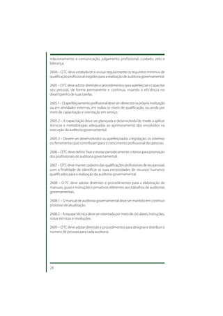 relacionamento e comunicação, julgamento profissional, cuidado, zelo e
liderança.

2604 – O TC deve estabelecer e revisar regularmente os requisitos mínimos de
qualificação profissional exigidos para a realização de auditoria governamental.

2605 – O TC deve adotar diretrizes e procedimentos para aperfeiçoar e capacitar
seu pessoal, de forma permanente e contínua, visando à eficiência no
desempenho de suas tarefas.

2605.1 – O aperfeiçoamento profissional deve ser oferecido na própria instituição
ou em atividades externas, em todos os níveis de qualificação, ou ainda por
meio de capacitação e orientação em serviço.

2605.2 – A capacitação deve ser planejada e desenvolvida de modo a aplicar
técnicas e metodologias adequadas ao aprimoramento dos envolvidos na
execução da auditoria governamental.

2605.3 – Devem ser desenvolvidos ou aperfeiçoados a legislação, os sistemas
ou ferramentas que contribuam para o crescimento profissional das pessoas.

2606 – O TC deve definir, fixar e revisar periodicamente critérios para promoção
dos profissionais de auditoria governamental.

2607 – O TC deve manter cadastro das qualificações profissionais de seu pessoal,
com a finalidade de identificar as suas necessidades de recursos humanos
qualificados para a realização da auditoria governamental.

2608 – O TC deve adotar diretrizes e procedimentos para a elaboração de
manuais, guias e instruções normativos referentes aos trabalhos de auditorias
governamentais.

2608.1 – O manual de auditoria governamental deve ser mantido em contínuo
processo de atualização.

2608.2 – A equipe técnica deve ser orientada por meio de circulares, instruções,
notas técnicas e resoluções.

2609 – O TC deve adotar diretrizes e procedimentos para designar e distribuir o
número de pessoas para cada auditoria.




28
 