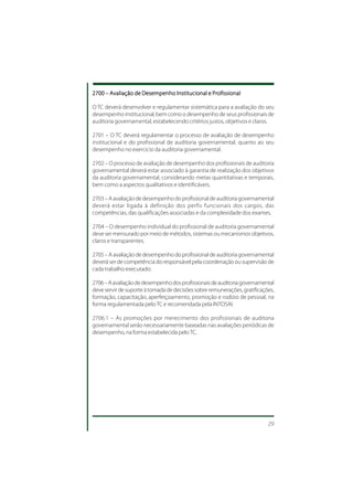 2700 – Avaliação de Desempenho Institucional e Profissional

O TC deverá desenvolver e regulamentar sistemática para a avaliação do seu
desempenho institucional, bem como o desempenho de seus profissionais de
auditoria governamental, estabelecendo critérios justos, objetivos e claros.

2701 – O TC deverá regulamentar o processo de avaliação de desempenho
institucional e do profissional de auditoria governamental, quanto ao seu
desempenho no exercício da auditoria governamental.

2702 – O processo de avaliação de desempenho dos profissionais de auditoria
governamental deverá estar associado à garantia de realização dos objetivos
da auditoria governamental, considerando metas quantitativas e temporais,
bem como a aspectos qualitativos e identificáveis.

2703 – A avaliação de desempenho do profissional de auditoria governamental
deverá estar ligada à definição dos perfis funcionais dos cargos, das
competências, das qualificações associadas e da complexidade dos exames.

2704 – O desempenho individual do profissional de auditoria governamental
deve ser mensurado por meio de métodos, sistemas ou mecanismos objetivos,
claros e transparentes.

2705 – A avaliação de desempenho do profissional de auditoria governamental
deverá ser de competência do responsável pela coordenação ou supervisão de
cada trabalho executado.

2706 – A avaliação de desempenho dos profissionais de auditoria governamental
deve servir de suporte à tomada de decisões sobre remunerações, gratificações,
formação, capacitação, aperfeiçoamento, promoção e rodízio de pessoal, na
forma regulamentada pelo TC e recomendada pela INTOSAI.

2706.1 – As promoções por merecimento dos profissionais de auditoria
governamental serão necessariamente baseadas nas avaliações periódicas de
desempenho, na forma estabelecida pelo TC.




                                                                           29
 