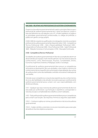 NAG 3000 – RELATIVAS AOS PROFISSIONAIS DE AUDITORIA GOVERNAMENTAL
NAG        RELATIV AOS PROFISSIONAIS AUDIT
               TIVAS                       UDITORIA GOVERNAMENTAL
                                                      VERNAMENT

O exercício da auditoria governamental está sujeito a princípios básicos que o
profissional de auditoria governamental tem o dever de observar, cumprir e
executar fielmente nas suas relações com o TC, o Poder Legislativo, os órgãos e
as autoridades governamentais jurisdicionadas, os colegas de profissão, o
público em geral e consigo próprio.

A NAG 3000 diz respeito às qualificações e às obrigações inerentes ao próprio
profissional de auditoria governamental, dispondo sobre: 3100 – Competência
Técnico-Profissional; 3200 – Zelo e Responsabilidade Profissional; 3300 –
Independência Profissional; 3400 – Ética Profissional; 3500 – Sigilo Profissional;
3600 – Relações Humanas e Comunicação; e 3700 – Educação Continuada.

       Compet
        ompetência écnico-P
                          -Pr
3100 – Competência Técnico-Profissional

Os trabalhos de auditoria governamental, em face da sua amplitude, devem ser
desenvolvidos por equipes multi-interdisciplinares nas mais diversas áreas do
conhecimento, como: Administração, Atuariais, Contabilidade, Direito,
Economia, Engenharia, Estatística, Pedagogia, Saúde, e Sociologia.

O profissional de auditoria governamental deve possuir as competências
necessárias ao desempenho das suas atividades, o que implica o domínio do
conhecimento técnico específico de sua formação e especialização, das normas
de auditoria, bem como das habilidades e atitudes necessárias à realização de
suas tarefas.

Entende-se por competência o conjunto das experiências, dos conhecimentos
técnicos, das habilidades e das atitudes necessários para que o profissional de
auditoria governamental possa cumprir com suas responsabilidades com
eficiência e eficácia.

3101 – Qualquer que seja a natureza da auditoria governamental, ela deve ser
executada por profissionais cuja formação e experiência correspondam à
natureza, escopo e complexidade dos trabalhos a serem realizados.

3102 – Todo profissional de auditoria governamental deve possuir competências
para cumprir suas funções. São requisitos mínimos as seguintes capacidades:

3102.1 – Conhecer e aplicar as normas, procedimentos e técnicas de auditoria
governamental.

3102.2 – Avaliar o âmbito, a extensão e os recursos necessários para a execução
da tarefa em face dos objetivos propostos.



                                                                               31
 