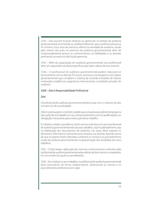 3104 – Para assumir funções diretivas ou gerenciais no âmbito da auditoria
governamental, recomenda-se, preferencialmente, que o profissional possua
no mínimo cinco anos de exercício efetivo na atividade de auditoria, sendo
pelo menos três anos no exercício da auditoria governamental, além de
comprovadamente possuir os conhecimentos, as habilidades e as atitudes
pertinentes ao exercício da função gerencial.

3105 – Além da capacitação em auditoria governamental, esse profissional
deve ser capacitado nas áreas específicas que sejam objeto de seus exames.

3106 – O profissional de auditoria governamental poderá relacionar-se
tecnicamente com os demais TCs locais, nacionais e estrangeiros; com órgãos
governamentais que compõem o sistema de controle; entidades de classes;
instituições acadêmicas; organismos internacionais; e entidades privadas de
auditoria.

3200 – Zelo e Responsabilidade Profissional

Zelo

O profissional de auditoria governamental deve atuar com o máximo de zelo
no exercício de sua atividade.

Zelo é a precaução e o nível de cuidado que uma pessoa prudente emprega na
execução de seu trabalho e o seu comprometimento com as qualificações e as
obrigações necessárias para a execução desse trabalho.

É o devido cuidado, a prudência, o bom senso e a técnica com que o profissional
de auditoria governamental executa seus trabalhos, seja no planejamento, seja
na elaboração dos documentos de auditoria, nos quais deve registrar os
elementos informativos suficientes para amparar sua opinião, fazendo prova
de que os exames foram efetuados conforme as normas e os procedimentos
usuais de auditoria governamental, na apresentação dos resultados dos seus
trabalhos.

3201 – O zelo exige a aplicação dos mesmos conhecimentos e atitudes pelo
profissional de auditoria governamental prudente, de bom senso e competente,
em circunstâncias iguais ou semelhantes.

3202 – Ao conduzir os seus trabalhos, o profissional de auditoria governamental
deve executá-los de forma independente, observando as normas e os
procedimentos profissionais em vigor.




                                                                            33
 