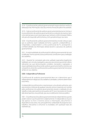 3218 – O profissional de auditoria governamental é responsável por verificar a
adequação das informações e dos documentos fornecidos pelo ente auditado.

3219 – Cabe ao profissional de auditoria governamental observar as normas e
os procedimentos de auditoria governamental na condução dos exames, bem
como atentar para os princípios gerais que norteiam a Administração Pública,
sob pena de responder administrativa, civil e penalmente por seus atos.

3220 – O profissional de auditoria governamental deve envidar esforços para
que as auditorias sejam realizadas de forma a garantir a independência, a
integridade, a objetividade e a ética profissional do TC, protegendo a
confidencialidade da informação obtida durante o processo de auditoria
governamental.

3221 – A responsabilidade do profissional de auditoria governamental não será
modificada, mesmo quando outros profissionais contribuírem para a realização
dos trabalhos.

3222 – Quando for contratado pelo ente auditado especialista legalmente
habilitado, sem vínculo empregatício, para executar serviços que tenham efeitos
relevantes nas suas demonstrações contábeis, transações e operações, a
responsabilidade do profissional de auditoria governamental fica restrita à sua
competência, devendo o profissional de auditoria governamental mencionar
tal fato em seu relatório.

3300 – Independência Profissional

O profissional de auditoria governamental deve ser e demonstrar que é
independente em relação aos seus trabalhos e atividades, conforme determinam
estas NAGs.

A independência profissional se caracteriza por uma atitude autônoma, sem
preconceitos e interesses de qualquer natureza, isenta e imparcial, a ser mantida
pelos profissionais de auditoria governamental, durante a realização do seu
trabalho e toda a permanência nos quadros do TC. Isso é necessário, em função
dele desempenhar uma profissão, que atua na defesa do interesse público.

3301 – Os profissionais de auditoria governamental são independentes quando
podem exercer suas funções livre e objetivamente. A independência situa-se
não apenas no livre e irrestrito acesso a informações, documentos e
dependências dos entes, mas, principalmente, na liberdade de programar seus
trabalhos, executá-los e comunicar os resultados, sem quaisquer tipos de
interferências.




36
 