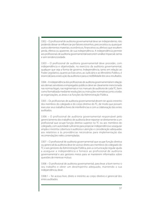 3302 – O profissional de auditoria governamental deve ser independente, não
podendo deixar-se influenciar por fatores estranhos, preconceitos ou quaisquer
outros elementos materiais, econômicos, financeiros ou afetivos que resultem
perda, efetiva ou aparente, de sua independência. A independência permite
aos profissionais de auditoria governamental exercerem análise imparcial, isenta
e sem tendenciosidade.

3303 – O profissional de auditoria governamental deve proceder, com
independência e objetividade, no exercício da auditoria governamental,
qualquer que seja a forma de governo. Independência, tanto em relação ao
Poder Legislativo, quanto ao Executivo, ao Judiciário e ao Ministério Público, é
essencial para a execução da auditoria e para a credibilidade dos seus resultados.

3304 – A independência dos profissionais de auditoria governamental em relação
aos demais servidores e empregados públicos deve ser claramente mencionada
nas normas legais, nas regimentais e nos manuais de auditoria de cada TC, bem
como formalizada mediante resoluções ou instruções normativas junto a todas
as organizações, as áreas e as funções da Administração Pública.

3305 – Os profissionais de auditoria governamental devem ter apoio irrestrito
dos membros do colegiado e do corpo diretivo do TC, de modo que possam
executar seus trabalhos livres de interferências e com a colaboração dos entes
auditados.

3306 – O profissional de auditoria governamental responsável pelo
gerenciamento dos trabalhos de auditoria deve reportar-se diretamente a um
profissional que ocupe função diretiva superior no TC ou aos membros do
colegiado, com autoridade suficiente para propiciar independência e assegurar
ampla e irrestrita cobertura à auditoria e atenção e consideração adequadas
aos relatórios e às providências necessárias para implementação das
recomendações neles contempladas.

3307 – O profissional de auditoria governamental que ocupe função diretiva
ou gerencial da auditoria deve ter acesso direto aos membros do colegiado do
TC e aos gestores da Administração Pública, pois a comunicação regular ajuda
a assegurar a independência e fornece ao profissional de auditoria
governamental e aos gestores meios para se manterem informados sobre
questões de interesse mútuo.

3308 – O profissional de auditoria governamental, para levar a bom termo o
seu trabalho e obter um desempenho adequado, mantendo a sua
independência, deve:

3308.1 – Ter acesso livre, direto e irrestrito ao corpo diretivo e gerencial dos
entes auditados.


                                                                               37
 
