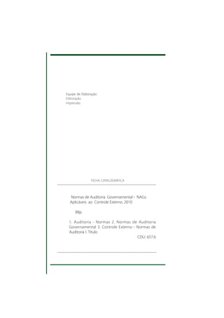 Equipe de Elaboração:
    Editoração:
    Impressão:




                    FICHA CATALOGRÁFICA



      Normas de Auditoria Governamental - NAGs:
      Aplicáveis ao Controle Externo. 2010

          88p.

      1. Auditoria - Normas 2. Normas de Auditoria
      Governamental 3. Controle Externo - Normas de
      Auditoria I. Título
                                          CDU: 657.6




2
 