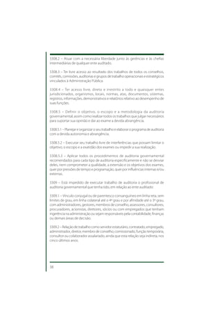 3308.2 – Atuar com a necessária liberdade junto às gerências e às chefias
intermediárias de qualquer ente auditado.

3308.3 – Ter livre acesso ao resultado dos trabalhos de todos os conselhos,
comitês, comissões, auditorias e grupos de trabalho operacionais e estratégicos
vinculados à Administração Pública.

3308.4 – Ter acesso livre, direto e irrestrito a todo e quaisquer entes
jurisdicionados, organismos, locais, normas, atas, documentos, sistemas,
registros, informações, demonstrativos e relatórios relativo ao desempenho de
suas funções.

3308.5 – Definir o objetivo, o escopo e a metodologia da auditoria
governamental, assim como realizar todos os trabalhos que julgar necessários
para suportar sua opinião e dar ao exame a devida abrangência.

3308.5.1 – Planejar e organizar o seu trabalho e elaborar o programa de auditoria
com a devida autonomia e abrangência.

3308.5.2 – Executar seu trabalho livre de interferências que possam limitar o
objetivo, o escopo e a exatidão dos exames ou impedir a sua realização.

3308.5.3 – Aplicar todos os procedimentos de auditoria governamental
recomendados para cada tipo de auditoria especificamente e não se desviar
deles, nem comprometer a qualidade, a extensão e os objetivos dos exames,
quer por pressões de tempo e programação, quer por influências internas e/ou
externas.

3309 – Está impedido de executar trabalho de auditoria o profissional de
auditoria governamental que tenha tido, em relação ao ente auditado:

3309.1 – Vínculo conjugal ou de parentesco consanguíneo em linha reta, sem
limites de grau, em linha colateral até o 4º grau e por afinidade até o 3º grau,
com administradores, gestores, membros de conselho, assessores, consultores,
procuradores, acionistas, diretores, sócios ou com empregados que tenham
ingerência na administração ou sejam responsáveis pela contabilidade, finanças
ou demais áreas de decisão.

3309.2 – Relação de trabalho como servidor estatutário, contratado, empregado,
administrador, diretor, membro de conselho, comissionado, função temporária,
consultor ou colaborador assalariado, ainda que esta relação seja indireta, nos
cinco últimos anos.




38
 