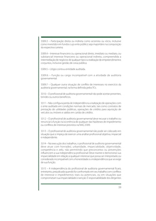 3309.3 – Participação direta ou indireta como acionista ou sócio, inclusive
como investidor em fundos cujo ente público seja majoritário na composição
da respectiva carteira.

3309.4 – Interesse financeiro ou operacional direto, imediato ou mediato, ou
substancial interesse financeiro ou operacional indireto, compreendida a
intermediação de negócios de qualquer tipo e a realização de empreendimentos
conjuntos, inclusive gestão de coisa pública.

3309.5 – Litígio contra a entidade auditada.

3309.6 – Função ou cargo incompatível com a atividade de auditoria
governamental.

3309.7 – Qualquer outra situação de conflito de interesses no exercício da
auditoria governamental, na forma definida pelos TCs.

3310 – O profissional de auditoria governamental não pode aceitar presentes,
brindes ou outros benefícios.

3311 – Não configura perda de independência a realização de operações com
o ente auditado em condições normais de mercado, tais como contratos de
prestação de utilidades públicas, operações de crédito para aquisição de
veículos ou imóveis e saldos em cartão de crédito.

3312 – O profissional de auditoria governamental deve recusar o trabalho ou
renunciar à função na ocorrência de qualquer das hipóteses de impedimento
ou conflitos de interesse previstos na NAG 3309.

3313 – O profissional de auditoria governamental não pode ser colocado em
situação que o impeça de exercer uma análise profissional objetiva, imparcial
e independente.

3314 – Na execução dos trabalhos, o profissional de auditoria governamental
deve atuar com honradez, urbanidade, imparcialidade, objetividade,
competência e zelo, não permitindo que preconceitos ou prevenções
influenciem a sua independência profissional. Deve manter e demonstrar sua
imparcialidade em relação a qualquer interesse que possa ser interpretado ou
considerado incompatível com a honestidade e a independência que se exige
de sua função.

3315 – A independência do profissional de auditoria governamental ficará,
entretanto, prejudicada quando for confrontado em seu trabalho com conflitos
de interesse e impedimentos reais ou potenciais, ou em situações que
comprometam sua imparcialidade e isenção. É responsabilidade dos dirigentes


                                                                          39
 