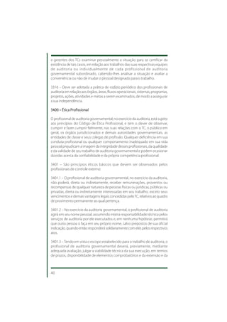 e gerentes dos TCs examinar pessoalmente a situação para se certificar da
existência de tais casos, em relação aos trabalhos das suas respectivas equipes
de auditoria ou individualmente de cada profissional de auditoria
governamental subordinado, cabendo-lhes analisar a situação e avaliar a
conveniência ou não de mudar o pessoal designado para o trabalho.

3316 – Deve ser adotada a prática de rodízio periódico dos profissionais de
auditoria em relação aos órgãos, áreas, fluxos operacionais, sistemas, programas,
projetos, ações, atividades e metas a serem examinados, de modo a assegurar
a sua independência.

3400 – Ética Profissional

O profissional de auditoria governamental, no exercício da auditoria, está sujeito
aos princípios do Código de Ética Profissional, e tem o dever de observar,
cumprir e fazer cumprir fielmente, nas suas relações com o TC, o público em
geral, os órgãos jurisdicionados e demais autoridades governamentais, as
entidades de classe e seus colegas de profissão. Qualquer deficiência em sua
conduta profissional ou qualquer comportamento inadequado em sua vida
pessoal prejudicam a imagem da integridade desses profissionais, da qualidade
e da validade de seu trabalho de auditoria governamental e podem ocasionar
dúvidas acerca da confiabilidade e da própria competência profissional.

3401 – São princípios éticos básicos que devem ser observados pelos
profissionais de controle externo:

3401.1 – O profissional de auditoria governamental, no exercício da auditoria,
não poderá, direta ou indiretamente, receber remunerações, proventos ou
recompensas de qualquer natureza de pessoas físicas ou jurídicas, públicas ou
privadas, direta ou indiretamente interessadas em seu trabalho, exceto seus
vencimentos e demais vantagens legais concedidas pelo TC, relativos ao quadro
de provimento permanente ao qual pertença.

3401.2 – No exercício da auditoria governamental, o profissional de auditoria
agirá em seu nome pessoal, assumindo inteira responsabilidade técnica pelos
serviços de auditoria por ele executados e, em nenhuma hipótese, permitirá
que outra pessoa o faça em seu próprio nome, salvo prepostos de sua oficial
indicação, quando então responderá solidariamente com eles pelos respectivos
atos.

3401.3 – Tendo em vista o escopo estabelecido para o trabalho de auditoria, o
profissional de auditoria governamental deverá, previamente, mediante
adequada avaliação, julgar a viabilidade técnica da sua execução, em termos
de prazos, disponibilidade de elementos comprobatórios e da extensão e da



40
 
