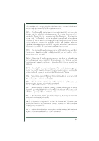 complexidade dos exames auditoriais, assegurando-se de que seu trabalho
reúne condições de satisfatório desempenho técnico.

3401.4 – O profissional de auditoria governamental se posiciona tecnicamente
quando elabora relatórios sobre prestações de contas, demonstrações,
transações, fluxos, sistemas e ações ou quando relata sobre o desempenho
operacional. Essa função lhe impõe absoluta imparcialidade e isenção na
execução da auditoria governamental, na interpretação dos fatos e nos seus
pronunciamentos conclusivos, sendo-lhe vedado, sob qualquer pretexto,
condições e vantagens, tomar partido na interpretação dos fatos, na disputa de
interesses, nos conflitos de partes ou em qualquer outro evento.

3401.5 – O profissional de auditoria governamental deve balizar sua opinião e
comentários à evidência da verdade quando, no seu melhor juízo,
convenientemente apurada.

3401.6 – O exercício da auditoria governamental não deve ser utilizado para
promoção pessoal ou comercial, em desacordo com estas NAGs, as normas
constitucionais, legais e regimentais e a conduta ética inerente aos agentes
públicos.

3401.7 – Não se inclui no impedimento destas NAGs a prestação de serviços em
caráter eventual de capacitação e aperfeiçoamento, bem como a participação
em comissões de concurso, no âmbito da Administração Pública.

3402 – Praticará ato de descrédito o profissional de auditoria governamental
que no desempenho de suas atribuições:

3402.1 – Omitir fato importante, dele conhecido mas não evidenciado nas
demonstrações, registros, documentos e relatórios.

3402.2 – Deixar de relatar ou dissimular irregularidade, informações ou dados
incorretos que estejam contidos nos registros, documentos, demonstrações e
relatórios, e que sejam do seu conhecimento.

3402.3 – Neglicenciar efeitos graves na execução de qualquer trabalho
profissional e seu respectivo relato.

3402.4 – Desprezar ou negligenciar a coleta de informações suficientes para
elaborar e sustentar seus relatos de forma a invalidar ou enfraquecer as
proposições neles contidas.

3402.5 – Omitir-se sobre desvios, omissões ou desvirtuamentos dos preceitos
legais ou normativos, regimentais ou procedimentais.



                                                                           41
 