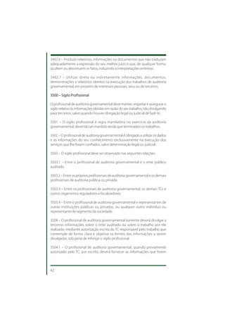 3402.6 – Produzir relatórios, informações ou documentos que não traduzam
adequadamente a expressão do seu melhor juízo e que, de qualquer forma,
ocultem ou desvirtuem os fatos, induzindo a interpretações errôneas.

3402.7 – Utilizar direta ou indiretamente informações, documentos,
demonstrações e relatórios obtidos na execução dos trabalhos de auditoria
governamental, em proveito de interesses pessoais, seus ou de terceiros.

3500 – Sigilo Profissional

O profissional de auditoria governamental deve manter, respeitar e assegurar o
sigilo relativo às informações obtidas em razão do seu trabalho, não divulgando
para terceiros, salvo quando houver obrigação legal ou judicial de fazê-lo.

3501 – O sigilo profissional é regra mandatória no exercício da auditoria
governamental, devendo ser mantido ainda que terminados os trabalhos.

3502 – O profissional de auditoria governamental é obrigado a utilizar os dados
e as informações do seu conhecimento exclusivamente na execução dos
serviços que lhe foram confiados, salvo determinação legal ou judicial.

3503 – O sigilo profissional deve ser observado nas seguintes relações:

3503.1 – Entre o profissional de auditoria governamental e o ente público
auditado.

3503.2 – Entre os próprios profissionais de auditoria governamental e os demais
profissionais de auditoria pública ou privada.

3503.3 – Entre os profissionais de auditoria governamental, os demais TCs e
outros organismos reguladores e fiscalizadores.

3503.4 – Entre o profissional de auditoria governamental e representantes de
outras instituições públicas ou privadas, ou qualquer outro indivíduo ou
representante de segmento da sociedade.

3504 – O profissional de auditoria governamental somente deverá divulgar a
terceiros informações sobre o ente auditado ou sobre o trabalho por ele
realizado, mediante autorização escrita do TC responsável pelo trabalho que
contemple de forma clara e objetiva os limites das informações a serem
divulgadas, sob pena de infringir o sigilo profissional.

3504.1 – O profissional de auditoria governamental, quando previamente
autorizado pelo TC, por escrito, deverá fornecer as informações que forem



42
 
