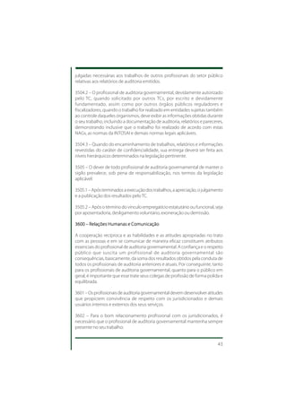 julgadas necessárias aos trabalhos de outros profissionais do setor público
relativas aos relatórios de auditoria emitidos.

3504.2 – O profissional de auditoria governamental, devidamente autorizado
pelo TC, quando solicitado por outros TCs, por escrito e devidamente
fundamentado, assim como por outros órgãos públicos reguladores e
fiscalizadores, quando o trabalho for realizado em entidades sujeitas também
ao controle daqueles organismos, deve exibir as informações obtidas durante
o seu trabalho, incluindo a documentação de auditoria, relatórios e pareceres,
demonstrando inclusive que o trabalho foi realizado de acordo com estas
NAGs, as normas da INTOSAI e demais normas legais aplicáveis.

3504.3 – Quando do encaminhamento de trabalhos, relatórios e informações
revestidas do caráter de confidencialidade, sua entrega deverá ser feita aos
níveis hierárquicos determinados na legislação pertinente.

3505 – O dever de todo profissional de auditoria governamental de manter o
sigilo prevalece, sob pena de responsabilização, nos termos da legislação
aplicável:

3505.1 – Após terminados a execução dos trabalhos, a apreciação, o julgamento
e a publicação dos resultados pelo TC.

3505.2 – Após o término do vínculo empregatício estatutário ou funcional, seja
por aposentadoria, desligamento voluntário, exoneração ou demissão.

3600 – Relações Humanas e Comunicação

A cooperação recíproca e as habilidades e as atitudes apropriadas no trato
com as pessoas e em se comunicar de maneira eficaz constituem atributos
essenciais do profissional de auditoria governamental. A confiança e o respeito
público que suscita um profissional de auditoria governamental são
consequências, basicamente, da soma dos resultados obtidos pela conduta de
todos os profissionais de auditoria anteriores e atuais. Por conseguinte, tanto
para os profissionais de auditoria governamental, quanto para o público em
geral, é importante que esse trate seus colegas de profissão de forma polida e
equilibrada.

3601 – Os profissionais de auditoria governamental devem desenvolver atitudes
que propiciem convivência de respeito com os jurisdicionados e demais
usuários internos e externos dos seus serviços.

3602 – Para o bom relacionamento profissional com os jurisdicionados, é
necessário que o profissional de auditoria governamental mantenha sempre
presente no seu trabalho:


                                                                            43
 