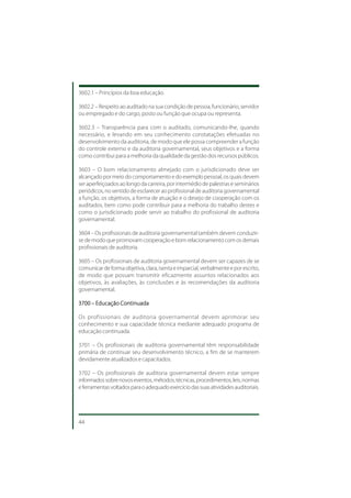 3602.1 – Princípios da boa educação.

3602.2 – Respeito ao auditado na sua condição de pessoa, funcionário, servidor
ou empregado e do cargo, posto ou função que ocupa ou representa.

3602.3 – Transparência para com o auditado, comunicando-lhe, quando
necessário, e levando em seu conhecimento constatações efetuadas no
desenvolvimento da auditoria, de modo que ele possa compreender a função
do controle externo e da auditoria governamental, seus objetivos e a forma
como contribui para a melhoria da qualidade da gestão dos recursos públicos.

3603 – O bom relacionamento almejado com o jurisdicionado deve ser
alcançado por meio do comportamento e do exemplo pessoal, os quais devem
ser aperfeiçoados ao longo da carreira, por intermédio de palestras e seminários
periódicos, no sentido de esclarecer ao profissional de auditoria governamental
a função, os objetivos, a forma de atuação e o desejo de cooperação com os
auditados, bem como pode contribuir para a melhoria do trabalho destes e
como o jurisdicionado pode servir ao trabalho do profissional de auditoria
governamental.

3604 – Os profissionais de auditoria governamental também devem conduzir-
se de modo que promovam cooperação e bom relacionamento com os demais
profissionais de auditoria.

3605 – Os profissionais de auditoria governamental devem ser capazes de se
comunicar de forma objetiva, clara, isenta e imparcial, verbalmente e por escrito,
de modo que possam transmitir eficazmente assuntos relacionados aos
objetivos, às avaliações, às conclusões e às recomendações da auditoria
governamental.

3700 – Educação Continuada

Os profissionais de auditoria governamental devem aprimorar seu
conhecimento e sua capacidade técnica mediante adequado programa de
educação continuada.

3701 – Os profissionais de auditoria governamental têm responsabilidade
primária de continuar seu desenvolvimento técnico, a fim de se manterem
devidamente atualizados e capacitados.

3702 – Os profissionais de auditoria governamental devem estar sempre
informados sobre novos eventos, métodos, técnicas, procedimentos, leis, normas
e ferramentas voltados para o adequado exercício das suas atividades auditoriais.




44
 