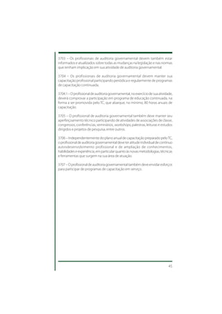 3703 – Os profissionais de auditoria governamental devem também estar
informados e atualizados sobre todas as mudanças na legislação e nas normas
que tenham implicação em sua atividade de auditoria governamental.

3704 – Os profissionais de auditoria governamental devem manter sua
capacitação profissional participando periódica e regularmente de programas
de capacitação continuada.

3704.1 – O profissional de auditoria governamental, no exercício de sua atividade,
deverá comprovar a participação em programa de educação continuada, na
forma a ser promovida pelo TC, que abarque, no mínimo, 80 horas anuais de
capacitação.

3705 – O profissional de auditoria governamental também deve manter seu
aperfeiçoamento técnico participando de atividades de associações de classe,
congressos, conferências, seminários, workshops, palestras, leituras e estudos
dirigidos e projetos de pesquisa, entre outros.

3706 – Independentemente do plano anual de capacitação preparado pelo TC,
o profissional de auditoria governamental deve ter atitude individual de contínuo
autosdesenvolvimento profissional e de ampliação de conhecimentos,
habilidades e experiência, em particular quanto às novas metodologias, técnicas
e ferramentas que surgem na sua área de atuação.

3707 – O profissional de auditoria governamental também deve envidar esforços
para participar de programas de capacitação em serviço.




                                                                               45
 