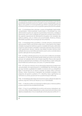 ou comentários, o profissional de auditoria governamental deve estar alerta à
possibilidade da existência de erros, fraudes e outras irregularidades, que em
alguns casos podem ser de tal grandeza que afetem a posição patrimonial,
econômica e financeira, assim como as questões operacionais do ente auditado.

4102 – A metodologia deve abranger o exame da legalidade, legitimidade,
razoabilidade, impessoalidade, publicidade e moralidade dos atos
administrativos quanto aos aspectos orçamentários, financeiros, contábeis e
patrimoniais, assim como a avaliação do sistema de controles internos (SCI) e
dos aspectos operacionais de desempenho da gestão e de resultados das
políticas públicas, sob os critérios de economicidade, eficiência, eficácia,
efetividade, equidade, ética e proteção do meio ambiente.

4103 – A metodologia deve possibilitar o controle vertical ou transversal da
Administração Pública, permitindo avaliar tanto o desempenho dos órgãos,
entidades ou programas sistêmicos, quanto o resultado de funções, subfunções,
programas, ações (projetos, atividades e operações especiais), áreas, processos,
ciclos operacionais, serviços, sistemas, que podem envolver diversos entes
auditados de uma ou mais esferas de Governo, assim como o controle sobre a
guarda e aplicação de recursos públicos.

4104 – Ao definir a distribuição de seus recursos entre as diferentes atividades
de auditoria, o TC deve dar prioridade àquelas tarefas que, por lei ou por acordo,
precisam ser realizadas dentro de um prazo específico. Deve-se dar especial
atenção ao planejamento estratégico, a fim de identificar a ordem adequada
de prioridade das auditorias que, a seu juízo, o TC pretenda realizar.

4105 – O TC deve ser criterioso com as informações disponíveis ao determinar
suas prioridades, em especial quanto à confiabilidade das informações, para
que seja mantida a qualidade do trabalho no exercício de sua competência
legal. A manutenção de um arquivo completo de dados sobre a estrutura,
funções, metas, orçamentos e operações das entidades auditadas e dos
programas de governo auxiliará o TC a identificar áreas significativas ou
vulneráveis ou, ainda, que precisem ter sua administração melhorada.

4106 – A metodologia deve dispor de mecanismos para a seleção do objeto da
auditoria, segundo critérios de relevância, risco e materialidade.

4106.1 – A relevância refere-se à importância relativa para o interesse público
ou para o segmento da sociedade beneficiada.

4106.2 – O risco é a possibilidade de ocorrência de eventos indesejáveis, tais
como erros, falhas, fraudes, desperdícios ou descumprimento de metas ou de
objetivos estabelecidos. O risco é classificado na forma descrita na NAG 4311.1.



48
 