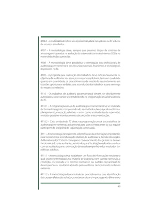 4106.3 – A materialidade refere-se à representatividade dos valores ou do volume
de recursos envolvidos.

4107 – A metodologia deve, sempre que possível, dispor de critérios de
amostragem, baseados na avaliação do sistema de controles internos (SCI) e na
materialidade das operações.

4108 – A metodologia deve possibilitar a otimização dos profissionais de
auditoria governamental e dos recursos materiais, financeiros e tecnológicos
disponíveis no TC.

4109 – A proposta para realização dos trabalhos deve indicar claramente os
objetivos da auditoria e seu escopo, os recursos aplicáveis, tanto em qualidade
quanto em quantidade, os procedimentos de revisão do seu andamento em
ocasiões oportunas e as datas para a conclusão dos trabalhos e para a entrega
do respectivo relatório.

4110 – Os trabalhos de auditoria governamental devem ser devidamente
autorizados, observando-se o estabelecido na programação anual de auditoria
do TC.

4110.1 – A programação anual de auditoria governamental deve ser realizada
de forma abrangente, compreendendo as atividades da equipe de auditoria –
planejamento, execução, relatório – assim como as atividades de supervisão,
revisão e posterior monitoramento das decisões e recomendações.

4110.2 – Cada unidade do TC deve, na programação anual dos trabalhos de
auditoria governamental, alocar horas para que os integrantes da sua equipe
participem do programa de capacitação continuada.

4111 – A metodologia deve permitir a identificação das informações importantes
para fundamentar a conclusão do relatório de auditoria e a decisão dos órgãos
deliberativos dos TCs bem como para o convencimento dos gestores e demais
funcionários do ente auditado, permitindo que a fiscalização realizada contribua
com os auditados para a otimização do seu desempenho e dos resultados das
políticas públicas.

4111.1 – A metodologia deve estabelecer um fluxo de informações mediante o
qual sejam contemplados no relatório de auditoria, com clareza e precisão, a
condição encontrada e o critério normativo ou padrão operacional de
desempenho ou resultado adotado pela auditoria, demonstrando o desvio
existente.

4111.2 – A metodologia deve estabelecer procedimentos para identificação
das causas e efeitos dos achados, caracterizando se o impacto gerado é financeiro


                                                                              49
 