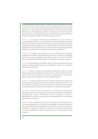 ou não financeiro e mensurando, inclusive, os impactos financeiros quando
estes existirem, de modo a possibilitar o julgamento baseado em informações
precisas e critérios objetivos. A identificação dos impactos gerados pelas
deficiências ou irregularidades também contribui para o convencimento do
gestor quanto à necessidade de adotar as medidas corretivas para modificar a
situação apontada no relatório de auditoria governamental.

4111.2.1 – Os impactos financeiros quantificáveis são os relativos à
economicidade e eficiência, a custos, despesas e receitas. Os impactos financeiros
não quantificáveis são aqueles não mensuráveis, como a redução ou aumento
do tempo de espera, do prazo de recolhimento do débito, do número de pessoas
atendidas etc. A correção de práticas e procedimentos inadequados também
pode ser considerada como impacto financeiro não quantificável.

4111.2.2 – Os impactos não financeiros são os classificados como impactos
qualitativos e se referem a procedimentos gerenciais, com reflexo na qualidade
dos bens ou serviços prestados pela Administração, ou que em nome dela
sejam realizados por entidade privada ou organização não governamental.

4111.3 – A metodologia, ao estabelecer o fluxo de informações para orientar as
etapas da auditoria governamental, deve fazê-lo de acordo com a definição
dos seguintes elementos:

4111.3.1 – Critério: consiste na situação ideal ou esperada, conforme normas
legais e regulamentares aplicáveis e boas práticas ou planos da Administração,
constituindo-se em padrões normativos ou operacionais usados para
determinar se o ente auditado atende aos objetivos fixados.

4111.3.2 – Condição: entende-se como condição a situação encontrada pelo
profissional de auditoria governamental e documentada, constituindo-se no
fato ocorrido ou na própria existência do achado. Os achados ocorrem quando
a condição verificada não se encontra aderente ao critério preestabelecido.

4111.3.3 – Causa: consiste nas razões e nos motivos que levaram ao
descumprimento da norma legal ou à ocorrência da condição de desempenho,
representando a origem da divergência entre a condição e o critério. A
identificação das causas com precisão permite a elaboração de recomendações
adequadas e construtivas.

4111.3.4 – Efeito: os efeitos são as reais consequências da diferença entre o
critério preestabelecido e a condição constatada pelo profissional de auditoria
governamental, representados por fatos que evidenciam os erros ou prejuízos
identificados e expressos, sempre que possível, em unidades monetárias ou
em outras unidades de medida que demonstrem a necessidade de ações
corretivas.


50
 