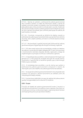 4110.3.5 – Opinião do auditado: o profissional de auditoria governamental
deve considerar, também, na análise das informações obtidas, a opinião do
auditado acerca dos achados constatados e das recomendações propostas
pela auditoria, para, então, proceder à conclusão sobre o assunto. A prática de
discussão dos achados, durante a auditoria, proporcionará revelação dos pontos
de vista e opiniões do auditado, para confronto pela equipe de auditoria, do
qual resultará a conclusão.

4111.3.6 – Conclusão: corresponde ao desfecho do relatório, quando os
profissionais de auditoria governamental emitirão suas opiniões finais, de forma
resumida, sobre o objeto auditado, com base no conteúdo exposto ao longo
do relatório.

4111.3.7 – Recomendação: sugestão proposta pelo profissional de auditoria
governamental para a regularização da situação encontrada, se aplicável.

4112 – O TC deve manter arquivo das recomendações contidas nos relatórios
de auditoria e nas decisões dos órgãos colegiados dos TCs, bem como promover
o monitoramento sistemático daquelas decisões, registrando o estágio de
implementação e as principais ocorrências e notificando os gestores.

4113 – A metodologia deve possibilitar a sistematização de informações que
permita ao TC a mensuração dos resultados das ações de controle externo,
classificando e quantificando os benefícios gerados para a Administração
Pública e para a sociedade.

4114 – A metodologia deve possibilitar o uso de sistemas que auxiliem o
profissional de auditoria governamental e armazenem o máximo de
informações acerca dos trabalhos de auditoria governamental realizados.

4115 – As equipes de auditoria governamental devem estar preparadas para
esclarecer aos gestores e demais funcionários do auditado acerca da
metodologia de trabalho adotada.

4116 – A nomenclatura, definições e escopos de cada tipo de auditoria devem
guardar homogeneidade entre os diversos TCs brasileiros.

4200 – Escopo

O escopo do trabalho de auditoria governamental envolve a natureza e a
extensão dos procedimentos de auditoria a serem realizados. Reconhece-se,
contudo, que as normas constitucionais, legais e regimentais devem fornecer
orientação geral quanto ao escopo desses trabalhos.




                                                                             51
 