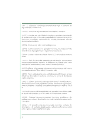 4201 – O escopo da auditoria governamental abrange as auditorias de
regularidade e as operacionais.

4201.1 – A auditoria de regularidade tem como objetivos principais:

4201.1.1 – Certificar que as entidades responsáveis cumpriram sua obrigação
de prestar contas, o que inclui o exame e a avaliação dos registros orçamentários,
financeiros, contábeis e patrimoniais e a emissão de relatório sobre as
demonstrações contábeis.

4201.1.2 – Emitir parecer sobre as contas do governo.

4201.1.3 – Auditar os sistemas e as operações financeiras, incluindo o exame da
observância às disposições legais e regulamentares aplicáveis.

4201.1.4 – Auditar o sistema de controle interno (SCI) e as funções da auditoria
interna.

4201.1.5 – Verificar a probidade e a adequação das decisões administrativas
adotadas pelos órgãos e entidades da Administração Pública, assim como
pelos demais responsáveis por bens, valores e dinheiros públicos.

4201.1.6 – Informar sobre quaisquer outros assuntos, decorrentes ou relacionados
com a auditoria, que o TC considere necessário revelar.

4201.1.7 – Foram adotadas pelos entes auditados as providências para sanar as
deficiências detectadas em auditorias anteriores, nos termos da decisão dos
órgãos colegiados.

4201.2 – A auditoria operacional preocupa-se em verificar a eficiência, eficácia,
efetividade, economicidade, equidade e questões ambientais de organizações,
políticas, programas e projetos públicos, e tem como principais objetivos avaliar
se:

4201.2.1 – A Administração desempenhou suas atividades com economicidade,
de acordo com princípios, práticas e políticas administrativas corretas.

4201.2.2 – O pessoal e os recursos materiais, financeiros, tecnológicos e de
qualquer outra natureza são utilizados com eficiência, inclusive os sistemas de
informação.

4201.2.3 – Os procedimentos de mensuração, controle e avaliação de
desempenho e de resultados são adequados e aplicados de forma sistemática
pelos órgãos e entidades da Administração.



52
 