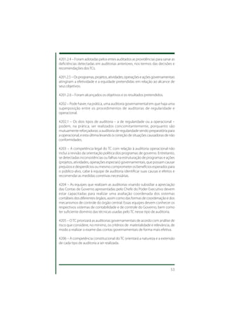 4201.2.4 – Foram adotadas pelos entes auditados as providências para sanar as
deficiências detectadas em auditorias anteriores, nos termos das decisões e
recomendações dos TCs.

4201.2.5 – Os programas, projetos, atividades, operações e ações governamentais
atingiram a efetividade e a equidade pretendidas em relação ao alcance de
seus objetivos.

4201.2.6 – Foram alcançados os objetivos e os resultados pretendidos.

4202 – Pode haver, na prática, uma auditoria governamental em que haja uma
superposição entre os procedimentos de auditorias de regularidade e
operacional.

4202.1 – Os dois tipos de auditoria – a de regularidade ou a operacional –
podem, na prática, ser realizados concomitantemente, porquanto são
mutuamente reforçadoras: a auditoria de regularidade sendo preparatória para
a operacional, e esta última levando à correção de situações causadoras de não
conformidades.

4203 – A competência legal do TC com relação à auditoria operacional não
inclui a revisão da orientação política dos programas de governo. Entretanto,
se detectadas inconsistências ou falhas na estruturação de programas e ações
(projetos, atividades, operações especiais) governamentais, que possam causar
prejuízos e desperdícios ou mesmo comprometer os benefícios esperados para
o público-alvo, cabe à equipe de auditoria identificar suas causas e efeitos e
recomendar as medidas corretivas necessárias.

4204 – As equipes que realizam as auditorias visando subsidiar a apreciação
das Contas de Governo apresentadas pelo Chefe do Poder Executivo devem
estar capacitadas para realizar uma avaliação coordenada dos sistemas
contábeis dos diferentes órgãos, assim como das formas de coordenação e dos
mecanismos de controle do órgão central. Essas equipes devem conhecer os
respectivos sistemas de contabilidade e de controle do Governo, bem como
ter suficiente domínio das técnicas usadas pelo TC nesse tipo de auditoria.

4205 – O TC priorizará as auditorias governamentais de acordo com análise de
risco que considere, no mínimo, os critérios de materialidade e relevância, de
modo a realizar o exame das contas governamentais de forma mais efetiva.

4206 – A competência constitucional do TC orientará a natureza e a extensão
de cada tipo de auditoria a ser realizada.




                                                                            53
 