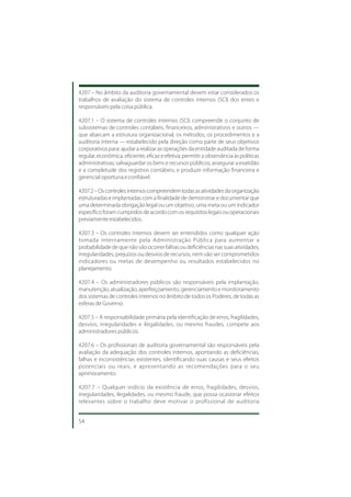 4207 – No âmbito da auditoria governamental devem estar considerados os
trabalhos de avaliação do sistema de controles internos (SCI) dos entes e
responsáveis pela coisa pública.

4207.1 – O sistema de controles internos (SCI) compreende o conjunto de
subsistemas de controles contábeis, financeiros, administrativos e outros —
que abarcam a estrutura organizacional, os métodos, os procedimentos e a
auditoria interna — estabelecido pela direção como parte de seus objetivos
corporativos para: ajudar a realizar as operações da entidade auditada de forma
regular, econômica, eficiente, eficaz e efetiva; permitir a observância às políticas
administrativas; salvaguardar os bens e recursos públicos; assegurar a exatidão
e a completude dos registros contábeis; e produzir informação financeira e
gerencial oportuna e confiável.

4207.2 – Os controles internos compreendem todas as atividades da organização
estruturadas e implantadas com a finalidade de demonstrar e documentar que
uma determinada obrigação legal ou um objetivo, uma meta ou um indicador
específico foram cumpridos de acordo com os requisitos legais ou operacionais
previamente estabelecidos.

4207.3 – Os controles internos devem ser entendidos como qualquer ação
tomada internamente pela Administração Pública para aumentar a
probabilidade de que não vão ocorrer falhas ou deficiências nas suas atividades,
irregularidades, prejuízos ou desvios de recursos, nem vão ser comprometidos
indicadores ou metas de desempenho ou resultados estabelecidos no
planejamento.

4207.4 – Os administradores públicos são responsáveis pela implantação,
manutenção, atualização, aperfeiçoamento, gerenciamento e monitoramento
dos sistemas de controles internos no âmbito de todos os Poderes, de todas as
esferas de Governo.

4207.5 – A responsabilidade primária pela identificação de erros, fragilidades,
desvios, irregularidades e ilegalidades, ou mesmo fraudes, compete aos
administradores públicos.

4207.6 – Os profissionais de auditoria governamental são responsáveis pela
avaliação da adequação dos controles internos, apontando as deficiências,
falhas e inconsistências existentes, identificando suas causas e seus efeitos
potenciais ou reais, e apresentando as recomendações para o seu
aprimoramento.

4207.7 – Qualquer indício da existência de erros, fragilidades, desvios,
irregularidades, ilegalidades, ou mesmo fraude, que possa ocasionar efeitos
relevantes sobre o trabalho deve motivar o profissional de auditoria


54
 