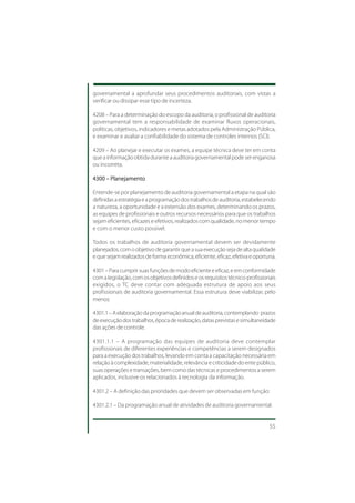 governamental a aprofundar seus procedimentos auditoriais, com vistas a
verificar ou dissipar esse tipo de incerteza.

4208 – Para a determinação do escopo da auditoria, o profissional de auditoria
governamental tem a responsabilidade de examinar fluxos operacionais,
políticas, objetivos, indicadores e metas adotados pela Administração Pública,
e examinar e avaliar a confiabilidade do sistema de controles internos (SCI).

4209 – Ao planejar e executar os exames, a equipe técnica deve ter em conta
que a informação obtida durante a auditoria governamental pode ser enganosa
ou incorreta.

4300 – Planejamento

Entende-se por planejamento de auditoria governamental a etapa na qual são
definidas a estratégia e a programação dos trabalhos de auditoria, estabelecendo
a natureza, a oportunidade e a extensão dos exames, determinando os prazos,
as equipes de profissionais e outros recursos necessários para que os trabalhos
sejam eficientes, eficazes e efetivos, realizados com qualidade, no menor tempo
e com o menor custo possível.

Todos os trabalhos de auditoria governamental devem ser devidamente
planejados, com o objetivo de garantir que a sua execução seja de alta qualidade
e que sejam realizados de forma econômica, eficiente, eficaz, efetiva e oportuna.

4301 – Para cumprir suas funções de modo eficiente e eficaz, e em conformidade
com a legislação, com os objetivos definidos e os requisitos técnico-profissionais
exigidos, o TC deve contar com adequada estrutura de apoio aos seus
profissionais de auditoria governamental. Essa estrutura deve viabilizar, pelo
menos:

4301.1 – A elaboração da programação anual de auditoria, contemplando prazos
de execução dos trabalhos, época de realização, datas previstas e simultaneidade
das ações de controle.

4301.1.1 – A programação das equipes de auditoria deve contemplar
profissionais de diferentes experiências e competências a serem designados
para a execução dos trabalhos, levando em conta a capacitação necessária em
relação à complexidade, materialidade, relevância e criticidade do ente público,
suas operações e transações, bem como das técnicas e procedimentos a serem
aplicados, inclusive os relacionados à tecnologia da informação.

4301.2 – A definição das prioridades que devem ser observadas em função:

4301.2.1 – Da programação anual de atividades de auditoria governamental.


                                                                               55
 