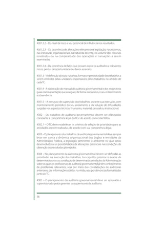 4301.2.2 – Do nível de risco e seu potencial de influência nos resultados.

4301.2.3 – Da ocorrência de alterações relevantes na legislação, nos sistemas,
nas estruturas organizacionais, na natureza do ente, no volume dos recursos
envolvidos ou na complexidade das operações e transações a serem
examinadas.

4301.2.4 – Da ocorrência de fatos que possam expor os auditados a relevantes
riscos, perdas de oportunidade ou danos ao erário.

4301.3 – A definição do tipo, natureza, formato e periodicidade dos relatórios a
serem emitidos pelas unidades responsáveis pelos trabalhos no âmbito de
cada TC.

4301.4 - A elaboração do manual de auditoria governamental e dos respectivos
guias com capacitação que assegure, de forma inequívoca, o seu entendimento
e observância.

4301.5 – A estrutura de supervisão dos trabalhos, durante sua execução, com
monitoramento periódico do seu andamento e da solução de dificuldades
surgidas nos aspectos técnico, financeiro, material, pessoal ou institucional.

4302 – Os trabalhos de auditoria governamental devem ser planejados
consoante a competência legal do TC e de acordo com estas NAGs.

4302.1 – O TC deve estabelecer os critérios de seleção de prioridades para as
atividades a serem realizadas, de acordo com sua competência legal.

4303 – O planejamento dos trabalhos de auditoria governamental deve sempre
levar em conta a dinâmica organizacional dos órgãos e entidades da
Administração Pública, a legislação pertinente, o ambiente no qual serão
desenvolvidos e as possibilidades de alterações potenciais nas condições de
obtenção dos resultados planejados.

4304 – No planejamento da auditoria governamental devem ser definidas as
prioridades na execução dos trabalhos. Isso significa priorizar o exame de
determinados atos ou a avaliação de determinadas atividades da Administração
sobre os quais os profissionais de auditoria governamental já têm conhecimento
de problemas relevantes, seja por meio das constatações de auditorias
anteriores, por informações obtidas na mídia, seja por denúncias formalizadas
junto ao TC.

4305 – O planejamento da auditoria governamental deve ser aprovado e
supervisionado pelos gerentes ou supervisores de auditoria.



56
 