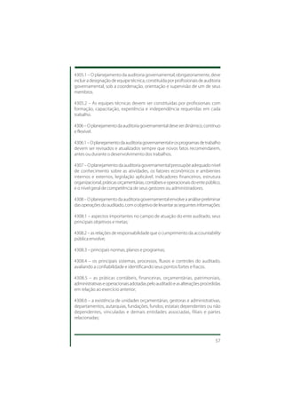 4305.1 – O planejamento da auditoria governamental, obrigatoriamente, deve
incluir a designação de equipe técnica, constituída por profissionais de auditoria
governamental, sob a coordenação, orientação e supervisão de um de seus
membros.

4305.2 – As equipes técnicas devem ser constituídas por profissionais com
formação, capacitação, experiência e independência requeridas em cada
trabalho.

4306 – O planejamento da auditoria governamental deve ser dinâmico, contínuo
e flexível.

4306.1 – O planejamento da auditoria governamental e os programas de trabalho
devem ser revisados e atualizados sempre que novos fatos recomendarem,
antes ou durante o desenvolvimento dos trabalhos.

4307 – O planejamento da auditoria governamental pressupõe adequado nível
de conhecimento sobre as atividades, os fatores econômicos e ambientes
internos e externos, legislação aplicável, indicadores financeiros, estrutura
organizacional, práticas orçamentárias, contábeis e operacionais do ente público,
e o nível geral de competência de seus gestores ou administradores.

4308 – O planejamento da auditoria governamental envolve a análise preliminar
das operações do auditado, com o objetivo de levantar as seguintes informações:

4308.1 – aspectos importantes no campo de atuação do ente auditado, seus
principais objetivos e metas;

4308.2 – as relações de responsabilidade que o cumprimento da accountability
pública envolve;

4308.3 – principais normas, planos e programas;

4308.4 – os principais sistemas, processos, fluxos e controles do auditado,
avaliando a confiabilidade e identificando seus pontos fortes e fracos.

4308.5 – as práticas contábeis, financeiras, orçamentárias, patrimoniais,
administrativas e operacionais adotadas pelo auditado e as alterações procedidas
em relação ao exercício anterior;

4308.6 – a existência de unidades orçamentárias, gestoras e administrativas,
departamentos, autarquias, fundações, fundos, estatais dependentes ou não
dependentes, vinculadas e demais entidades associadas, filiais e partes
relacionadas;



                                                                               57
 