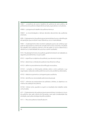4308.7 – a existência de outros trabalhos de auditoria do setor público, de
profissionais de auditoria independente privada, especialistas e consultores;

4308.8 – o programa de trabalho da auditoria interna; e

4308.9 – as recomendações e demais decisões decorrentes das auditorias
anteriores.

4309 – O planejamento da auditoria governamental deve buscar a identificação
de operações que envolvam maior relevância, risco e materialidade.

4309.1 – O planejamento deve envolver avaliações acerca da confiança que
pode ser depositada no sistema de controle interno (SCI), incluindo o resultado
dos trabalhos dos auditores internos, a fim de avaliar os riscos e determinar a
relevância e a materialidade dos assuntos a serem auditados.

4310 – No planejamento de uma auditoria, geralmente devem ser realizados os
seguintes procedimentos, no que couber:

4310.1 – especificar os objetivos da auditoria, sua natureza e escopo;

4310.2 – determinar o método de auditoria mais eficiente e eficaz;

4310.3 – definir os procedimentos de verificação necessários;

4310.4 – compilar as informações obtidas sobre o ente auditado e sua
organização, realizando análise preliminar acerca dos problemas detectados;

4310.5 – elaborar orçamento e cronograma para a auditoria;

4310.6 – identificar as necessidades adicionais de pessoal;

4310.7 – informar aos responsáveis do auditado o âmbito, os objetivos e os
critérios de avaliação da auditoria;

4310.8 – indicar como, quando e a quem os resultados dos trabalhos serão
comunicados.

4311 – O planejamento da auditoria governamental deve considerar os riscos
da auditoria, quer pelo volume de transações, quer pela complexidade das
atividades, quer pela estratégia da política pública.

4311.1 – Risco de auditoria é classificado em:




58
 
