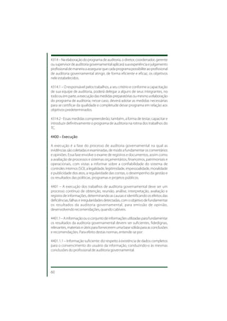 4314 – Na elaboração do programa de auditoria, o diretor, coordenador, gerente
ou supervisor de auditoria governamental aplicará sua experiência e julgamento
profissional de maneira a assegurar que cada programa possibilite ao profissional
de auditoria governamental atingir, de forma eficiente e eficaz, os objetivos
nele estabelecidos.

4314.1 – O responsável pelos trabalhos, a seu critério e conforme a capacitação
de sua equipe de auditoria, poderá delegar a alguns de seus integrantes, no
todo ou em parte, a execução das medidas preparatórias ou mesmo a elaboração
do programa de auditoria; nesse caso, deverá adotar as medidas necessárias
para se certificar da qualidade e completude desse programa em relação aos
objetivos predeterminados.

4314.2 - Essas medidas compreenderão, também, a forma de testar, capacitar e
introduzir definitivamente o programa de auditoria na rotina dos trabalhos do
TC.

4400 – Execução

A execução é a fase do processo de auditoria governamental na qual as
evidências são coletadas e examinadas, de modo a fundamentar os comentários
e opiniões. Essa fase envolve o exame de registros e documentos, assim como
a avaliação de processos e sistemas orçamentários, financeiros, patrimoniais e
operacionais, com vistas a informar sobre a confiabilidade do sistema de
controles internos (SCI), a legalidade, legitimidade, impessoalidade, moralidade
e publicidade dos atos, a regularidade das contas, o desempenho da gestão e
os resultados das políticas, programas e projetos públicos.

4401 – A execução dos trabalhos de auditoria governamental deve ser um
processo contínuo de obtenção, reunião, análise, interpretação, avaliação e
registro de informações, determinando as causas e identificando os efeitos das
deficiências, falhas e irregularidades detectadas, com o objetivo de fundamentar
os resultados da auditoria governamental, para emissão de opinião,
desenvolvendo recomendações, quando cabíveis.

4401.1 – A informação ou o conjunto de informações utilizadas para fundamentar
os resultados da auditoria governamental devem ser suficientes, fidedignas,
relevantes, materiais e úteis para fornecerem uma base sólida para as conclusões
e recomendações. Para efeito destas normas, entende-se por:

4401.1.1 – Informação suficiente: diz respeito à existência de dados completos
para o convencimento do usuário da informação, conduzindo-o às mesmas
conclusões do profissional de auditoria governamental.




60
 
