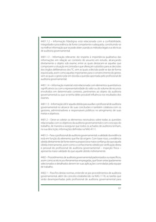 4401.1.2 – Informação fidedigna: está relacionada com a confiabilidade,
integridade e procedência de fonte competente e adequada, constituindo-se
na melhor informação que se pode obter usando os métodos legais e as técnicas
de auditoria governamental.

4401.1.3 – Informação relevante: diz respeito à importância qualitativa das
informações em relação ao contexto do assunto em estudo, alcançando
diretamente o objeto sob exame, entre as quais destacam-se aquelas que
comprovem a situação encontrada e que ofereçam subsídios para as decisões
dos órgãos deliberativos dos TC, sem as quais a decisão pode se dar de forma
equivocada, assim como aquelas importantes para o convencimento do gestor,
sem as quais o gestor põe em dúvida a questão apontada pelo profissional de
auditoria governamental.

4401.1.4 – Informação material: está relacionada com elementos quantitativos
significativos ou com a representatividade do valor ou do volume de recursos
envolvidos em determinado contexto, pertinentes ao objeto da auditoria
governamental ou que se tenha deles provável influência nos resultados dos
exames.

4401.1.5 – Informação útil: é aquela obtida para auxiliar o profissional de auditoria
governamental no alcance de suas conclusões e também colabora com os
gestores, administradores e responsáveis públicos no atingimento de suas
metas e objetivos.

4401.2 – Deve-se coletar os elementos necessários sobre todas as questões
relacionadas com os objetivos da auditoria governamental e com o escopo do
trabalho, de maneira a assegurar que todos os achados de auditoria tenham,
na sua descrição, informações definidas na NAG 4111.

4401.3 – Para o profissional de auditoria governamental, a validade da evidência
está em função do elemento que lhe dá origem. Com base nisso, a evidência
obtida diretamente de fonte externa proporciona maior confiança do que aquela
obtida internamente, assim como o conhecimento obtido por verificação direta
e pessoal do profissional de auditoria governamental – inspeção física –
apresenta maior validade do que aquele obtido indiretamente.

4402 – Procedimentos de auditoria governamental padronizados ou específicos,
assim como as técnicas e ferramentas empregadas, que foram antecipadamente
selecionados e detalhados devem ter suas aplicações controladas pela equipe
de trabalho.

4402.1 – Para fins destas normas, entende-se por procedimentos de auditoria
governamental, além do conceito estabelecido na NAG 1118, as tarefas que
serão desempenhadas pelo profissional de auditoria governamental para


                                                                                  61
 