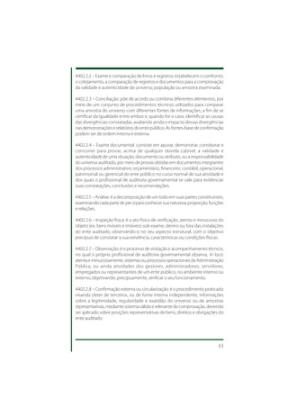 4402.2.2 – Exame e comparação de livros e registros: estabelecem o confronto,
o cotejamento, a comparação de registros e documentos para a comprovação
da validade e autenticidade do universo, população ou amostra examinada.

4402.2.3 – Conciliação: põe de acordo ou combina diferentes elementos, por
meio de um conjunto de procedimentos técnicos utilizados para comparar
uma amostra do universo com diferentes fontes de informações, a fim de se
certificar da igualdade entre ambos e, quando for o caso, identificar as causas
das divergências constatadas, avaliando ainda o impacto dessas divergências
nas demonstrações e relatórios do ente público. As fontes-base de confirmação
podem ser de ordem interna e externa.

4402.2.4 – Exame documental: consiste em apurar, demonstrar, corroborar e
concorrer para provar, acima de qualquer dúvida cabível, a validade e
autenticidade de uma situação, documento ou atributo, ou a responsabilidade
do universo auditado, por meio de provas obtidas em documentos integrantes
dos processos administrativo, orçamentário, financeiro, contábil, operacional,
patrimonial ou gerencial do ente público no curso normal de sua atividade e
dos quais o profissional de auditoria governamental se vale para evidenciar
suas constatações, conclusões e recomendações.

4402.2.5 – Análise: é a decomposição de um todo em suas partes constituintes,
examinando cada parte de per si para conhecer sua natureza, proporção, funções
e relações.

4402.2.6 – Inspeção física: é o ato físico de verificação, atento e minucioso do
objeto (ex. bens móveis e imóveis) sob exame, dentro ou fora das instalações
do ente auditado, observando-o no seu aspecto estrutural, com o objetivo
precípuo de constatar a sua existência, características ou condições físicas.

4402.2.7 – Observação: é o processo de visitação e acompanhamento técnico,
no qual o próprio profissional de auditoria governamental observa, in loco,
atenta e minuciosamente, sistemas ou processos operacionais da Administração
Pública, ou ainda atividades dos gestores, administradores, servidores,
empregados ou representantes de um ente público, no ambiente interno ou
externo, objetivando, precipuamente, verificar o seu funcionamento.

4402.2.8 – Confirmação externa ou circularização: é o procedimento praticado
visando obter de terceiros, ou de fonte interna independente, informações
sobre a legitimidade, regularidade e exatidão do universo ou de amostras
representativas, mediante sistema válido e relevante de comprovação, devendo
ser aplicado sobre posições representativas de bens, direitos e obrigações do
ente auditado.




                                                                             63
 