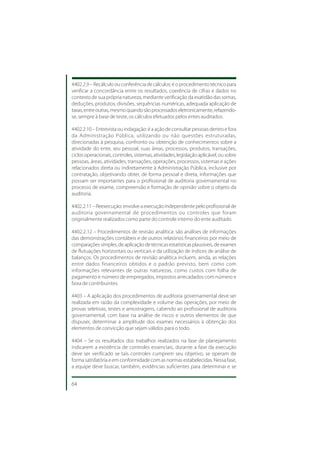 4402.2.9 – Recálculo ou conferência de cálculos: é o procedimento técnico para
verificar a concordância entre os resultados, coerência de cifras e dados no
contexto de sua própria natureza, mediante verificação da exatidão das somas,
deduções, produtos, divisões, sequências numéricas, adequada aplicação de
taxas, entre outras, mesmo quando são processados eletronicamente, refazendo-
se, sempre à base de teste, os cálculos efetuados pelos entes auditados.

4402.2.10 – Entrevista ou indagação: é a ação de consultar pessoas dentro e fora
da Administração Pública, utilizando ou não questões estruturadas,
direcionadas à pesquisa, confronto ou obtenção de conhecimentos sobre a
atividade do ente, seu pessoal, suas áreas, processos, produtos, transações,
ciclos operacionais, controles, sistemas, atividades, legislação aplicável, ou sobre
pessoas, áreas, atividades, transações, operações, processos, sistemas e ações
relacionados direta ou indiretamente à Administração Pública, inclusive por
contratação, objetivando obter, de forma pessoal e direta, informações que
possam ser importantes para o profissional de auditoria governamental no
processo de exame, compreensão e formação de opinião sobre o objeto da
auditoria.

4402.2.11 – Reexecução: envolve a execução independente pelo profissional de
auditoria governamental de procedimentos ou controles que foram
originalmente realizados como parte do controle interno do ente auditado.

4402.2.12 – Procedimentos de revisão analítica: são análises de informações
das demonstrações contábeis e de outros relatórios financeiros por meio de
comparações simples, de aplicação de técnicas estatísticas plausíveis, de exames
de flutuações horizontais ou verticais e da utilização de índices de análise de
balanços. Os procedimentos de revisão analítica incluem, ainda, as relações
entre dados financeiros obtidos e o padrão previsto, bem como com
informações relevantes de outras naturezas, como custos com folha de
pagamento e número de empregados, impostos arrecadados com número e
faixa de contribuintes.

4403 – A aplicação dos procedimentos de auditoria governamental deve ser
realizada em razão da complexidade e volume das operações, por meio de
provas seletivas, testes e amostragens, cabendo ao profissional de auditoria
governamental, com base na análise de riscos e outros elementos de que
dispuser, determinar a amplitude dos exames necessários à obtenção dos
elementos de convicção que sejam válidos para o todo.

4404 – Se os resultados dos trabalhos realizados na fase de planejamento
indicarem a existência de controles essenciais, durante a fase da execução
deve ser verificado se tais controles cumprem seu objetivo, se operam de
forma satisfatória e em conformidade com as normas estabelecidas. Nessa fase,
a equipe deve buscar, também, evidências suficientes para determinar e se


64
 