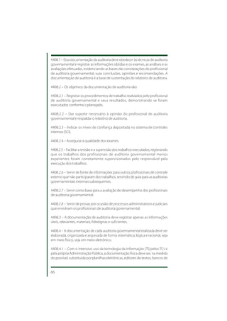 4408.1 – Essa documentação da auditoria deve obedecer às técnicas de auditoria
governamental e registrar as informações obtidas e os exames, as análises e as
avaliações efetuadas, evidenciando as bases das constatações do profissional
de auditoria governamental, suas conclusões, opiniões e recomendações. A
documentação de auditoria é a base de sustentação do relatório de auditoria.

4408.2 – Os objetivos da documentação de auditoria são:

4408.2.1 – Registrar os procedimentos de trabalho realizados pelo profissional
de auditoria governamental e seus resultados, demonstrando se foram
executados conforme o planejado.

4408.2.2 – Dar suporte necessário à opinião do profissional de auditoria
governamental e respaldar o relatório de auditoria.

4408.2.3 – Indicar os níveis de confiança depositada no sistema de controles
internos (SCI).

4408.2.4 – Assegurar a qualidade dos exames.

4408.2.5 – Facilitar a revisão e a supervisão dos trabalhos executados, registrando
que os trabalhos dos profissionais de auditoria governamental menos
experientes foram corretamente supervisionados pelo responsável pela
execução dos trabalhos.

4408.2.6 – Servir de fonte de informações para outros profissionais de controle
externo que não participaram dos trabalhos, servindo de guia para as auditorias
governamentais externas subsequentes.

4408.2.7 – Servir como base para a avaliação de desempenho dos profissionais
de auditoria governamental.

4408.2.8 – Servir de provas por ocasião de processos administrativos e judiciais
que envolvam os profissionais de auditoria governamental.

4408.3 – A documentação de auditoria deve registrar apenas as informações
úteis, relevantes, materiais, fidedignas e suficientes.

4408.4 – A documentação de cada auditoria governamental realizada deve ser
elaborada, organizada e arquivada de forma sistemática, lógica e racional, seja
em meio físico, seja em meio eletrônico.

4408.4.1 – Com o intensivo uso da tecnologia da informação (TI) pelos TCs e
pela própria Administração Pública, a documentação física deve ser, na medida
do possível, substituída por planilhas eletrônicas, editores de textos, bancos de


66
 