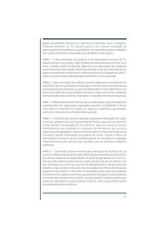 dados, ferramentas eletrônicas e aplicativos multimídia (sons e imagens).
Preferencialmente, os TCs devem possuir um sistema integrado de
gerenciamento de auditorias, no qual devem ser registrados todos os trabalhos
executados, formando uma grande base de dados e informações.

4408.5 – A documentação de auditoria é de propriedade exclusiva do TC,
responsável por sua guarda e sigilo. Ela deve ser arquivada pelo prazo de cinco
anos, contado a partir da data de julgamento ou apreciação das auditorias
governamentais relacionadas. Após esse período, pode ser transferida para o
arquivo permanente ou eliminada, conforme decisão do colegiado de cada TC,
salvos os prazos fixados pela legislação pertinente ao ente auditado.

4408.6 – A documentação de auditoria, quando elaborada manualmente em
meio físico, deve ser guardada em local seguro e de fácil acesso aos profissionais
de auditoria governamental, ou, quando elaborada em meios eletrônicos, em
bancos de dados de computadores servidores, todos com acesso mediante
senhas privadas e de uso restrito, observados os requisitos mínimos de segurança.

4408.7 – Independentemente do meio de sua elaboração, a documentação de
auditoria deve ser organizada e agrupada segundo sua finalidade. A forma
mais prática é mantê-la em pastas ou arquivos magnéticos apropriados,
conforme a natureza do conteúdo nela arquivado:

4408.7.1 – Conteúdo permanente: abrange importantes informações de caráter
contínuo, utilizados por um longo período de tempo, superior a um exercício,
sendo obtidas no passado ou no presente, para uso atual ou futuro.
Normalmente seu conteúdo é composto de elementos da estrutura
organizacional, legislação e negócios do ente; planos e metas de longo prazo;
contratos e ajustes importantes; atas, planos de contas, normas e rotinas. As
informações constantes desse conteúdo devem ser revisadas e atualizadas
frequentemente para servirem de subsídios para os próximos trabalhos
auditoriais.

4408.7.2 – Conteúdo corrente: envolve documentação de auditoria de uso
corrente, relativa à execução de cada auditoria governamental especificamente.
No caso de auditorias de regularidade, em geral, atinge apenas um exercício.
Nos casos de auditorias operacionais, podem atingir mais de um exercício. No
seu conteúdo encontram-se: registros do planejamento e da execução dos
trabalhos; cópias de demonstrações, resumos, balancetes e fluxos de transações;
programas de auditoria e documentos detalhados para cada área auditada;
documentos de análises, entrevistas, questionários, fluxogramas para avaliação
do sistema de controles internos (SCI); cópia do relatório; carta de confirmação;
cartas de advogados ou procuradores jurídicos, entre outros documentos
comprobatórios das evidências.



                                                                               67
 