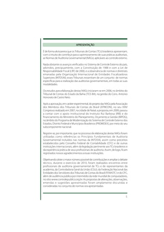 APRESENTAÇÃO
                               APRESENTAÇÃO

É de forma alvissareira que os Tribunais de Contas (TCs) brasileiros apresentam,
com o intuito de contribuir para o aprimoramento de suas práticas auditoriais,
as Normas de Auditoria Governamental (NAGs), aplicáveis ao controle externo.

Nada obstante os avanços verificados no Sistema de Controle Externo do país,
advindos, precipuamente, com a Constituição de 1988 e com a Lei de
Responsabilidade Fiscal (LRF) de 2000, e a observância de normas e diretrizes
emanadas pela Organização Internacional de Entidades Fiscalizadoras
Superiores (INTOSAI), esses Tribunais ressentiam de um conjunto de normas
específicas para a realização das auditorias governamentais, em todas as suas
modalidades.

Os estudos para elaboração destas NAGs iniciaram-se em 2006, no âmbito do
Tribunal de Contas do Estado da Bahia (TCE-BA), na gestão do Cons. Antonio
Honorato de Castro Neto.

Após a aprovação, em caráter experimental, do projeto das NAGs pela Associação
dos Membros dos Tribunais de Contas do Brasil (ATRICON), no seu XXIV
Congresso realizado em 2007, na cidade de Natal, a proposta, em 2009, passou
a contar com o apoio institucional do Instituto Rui Barbosa (IRB) e do
financiamento do Ministério do Planejamento, Orçamento e Gestão (MPOG),
no âmbito do Programa de Modernização do Sistema de Controle Externo dos
Estados, Distrito Federal e Municípios Brasileiros (PROMOEX), por meio do seu
subcomponente nacional.

Registre-se, por importante, que no processo de elaboração destas NAGs foram
utilizadas como referências os Princípios Fundamentais de Auditoria
Governamental incluídos nas normas da INTOSAI, assim como preceitos
estabelecidos pelo Conselho Federal de Contabilidade (CFC) e de outras
instituições internacionais, além da legislação pertinente aos TCs brasileiros e
da experiência prática de seus profissionais de auditoria. Assim, de logo, ficam
registrados nossos agradecimentos a essas instituições.

Objetivando obter o maior número possível de contribuições e ampliar o debate
técnico, durante o exercício de 2010, foram realizados encontros entre
profissionais de auditoria governamental de TCs e de representantes da
academia, da Controladoria Geral da União (CGU), da Federação Nacional das
Entidades dos Servidores dos Tribunais de Contas do Brasil (FENASTC ) e do CFC,
além de audiência pública por intermédio da rede mundial de computadores,
no sítio www.controlepublico.org.br. As propostas de alterações, observações,
emendas e sugestões apresentadas foram amplamente discutidas e
consideradas no conjunto de normas ora apresentadas.


                                                                              5
 