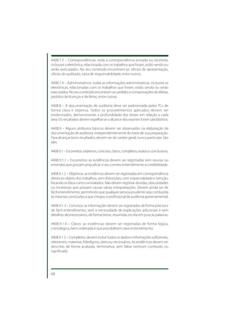 4408.7.3 – Correspondências: toda a correspondência enviada ou recebida,
inclusive a eletrônica, relacionada com os trabalhos que foram, estão sendo ou
serão executados. No seu conteúdo encontram-se: ofícios de apresentação,
ofícios do auditado, carta de responsabilidade, entre outros.

4408.7.4 – Administrativos: todas as informações administrativas, inclusive as
eletrônicas, relacionadas com os trabalhos que foram, estão sendo ou serão
executados. No seu conteúdo encontram-se: pedidos e comprovações de diárias,
pedidos de licenças e de férias, entre outras.

4408.8 – A documentação de auditoria deve ser padronizada pelos TCs de
forma clara e objetiva. Todos os procedimentos aplicados devem ser
evidenciados, demonstrando a profundidade dos testes em relação a cada
área. Os resultados devem espelhar se o alcance dos exames foram satisfatórios.

4408.9 – Alguns atributos básicos devem ser observados na elaboração da
documentação de auditoria, independentemente do meio de sua preparação.
Para alcançar bons resultados, devem ser de caráter geral, nunca particular. São
eles:

4408.9.1 – Escorreitos, objetivos, concisos, claros, completos, exatos e conclusivos.

4408.9.1.1 – Escorreitos: as evidências devem ser registradas sem rasuras ou
emendas que possam prejudicar o seu correto entendimento e credibilidade.

4408.9.1.2 – Objetivos: as evidências devem ser registradas em correspondência
direta ao objeto dos trabalhos, sem distorções, com imparcialidade e isenção,
focando os fatos como constatados. Não devem registrar dúvidas, obscuridades
ou incertezas que possam causar várias interpretações. Devem ainda ser de
fácil entendimento, permitindo que qualquer pessoa prudente seja conduzida
às mesmas conclusões a que chegou o profissional de auditoria governamental.

4408.9.1.3 – Concisos: as informações devem ser registradas de forma precisa e
de fácil entendimento, sem a necessidade de explicações adicionais e sem
detalhes desnecessários, de forma breve, resumida, escrita em poucas palavras.

4408.9.1.4 – Claros: as evidências devem ser registradas de forma lógica,
cronológica, bem ordenada e que possibilitem claro entendimento.

4408.9.1.5 – Completos: devem incluir todos os dados e informações suficientes,
relevantes, materiais, fidedignos, úteis ou necessários. As evidências devem ser
descritas de forma acabada, terminativa, sem faltar nenhum conteúdo ou
significado.




68
 