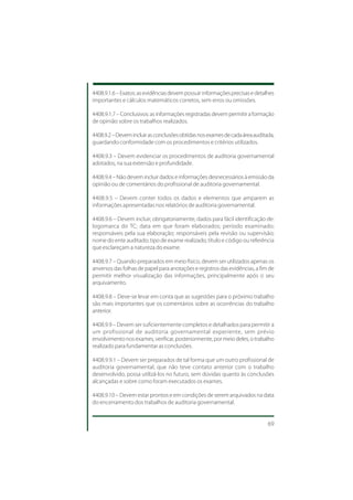 4408.9.1.6 – Exatos: as evidências devem possuir informações precisas e detalhes
importantes e cálculos matemáticos corretos, sem erros ou omissões.

4408.9.1.7 – Conclusivos: as informações registradas devem permitir a formação
de opinião sobre os trabalhos realizados.

4408.9.2 – Devem incluir as conclusões obtidas nos exames de cada área auditada,
guardando conformidade com os procedimentos e critérios utilizados.

4408.9.3 – Devem evidenciar os procedimentos de auditoria governamental
adotados, na sua extensão e profundidade.

4408.9.4 – Não devem incluir dados e informações desnecessários à emissão da
opinião ou de comentários do profissional de auditoria governamental.

4408.9.5 – Devem conter todos os dados e elementos que amparem as
informações apresentadas nos relatórios de auditoria governamental.

4408.9.6 – Devem incluir, obrigatoriamente, dados para fácil identificação de:
logomarca do TC; data em que foram elaborados; período examinado;
responsáveis pela sua elaboração; responsáveis pela revisão ou supervisão;
nome do ente auditado; tipo de exame realizado; título e código ou referência
que esclareçam a natureza do exame.

4408.9.7 – Quando preparados em meio físico, devem ser utilizados apenas os
anversos das folhas de papel para anotações e registros das evidências, a fim de
permitir melhor visualização das informações, principalmente após o seu
arquivamento.

4408.9.8 – Deve-se levar em conta que as sugestões para o próximo trabalho
são mais importantes que os comentários sobre as ocorrências do trabalho
anterior.

4408.9.9 – Devem ser suficientemente completos e detalhados para permitir a
um profissional de auditoria governamental experiente, sem prévio
envolvimento nos exames, verificar, posteriormente, por meio deles, o trabalho
realizado para fundamentar as conclusões.

4408.9.9.1 – Devem ser preparados de tal forma que um outro profissional de
auditoria governamental, que não teve contato anterior com o trabalho
desenvolvido, possa utilizá-los no futuro, sem dúvidas quanto às conclusões
alcançadas e sobre como foram executados os exames.

4408.9.10 – Devem estar prontos e em condições de serem arquivados na data
do encerramento dos trabalhos de auditoria governamental.


                                                                             69
 