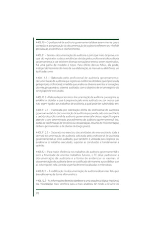 4408.10 – O profissional de auditoria governamental deve ter em mente que o
conteúdo e a organização da documentação de auditoria refletem seu nível de
preparação, experiência e conhecimento.

4408.11 – Sendo a documentação de auditoria o principal meio de prova, em
que são registradas todas as evidências obtidas pelos profissionais de auditoria
governamental, e por existirem diversas transações e entes a serem examinados,
há uma gama de modelo e tipos. Para efeito destas NAGs, ela pode,
independentemente do meio de sua elaboração, se manual ou eletrônico, ser
tipificada como:

4408.11.1 – Elaborada pelo profissional de auditoria governamental:
documentação de auditoria que registra as evidências obtidas e que é preparada
pelo próprio profissional, à medida que analisa os diversos eventos e transações
do ente, programa ou sistema auditado, com o objetivo de ter um registro do
serviço por ele executado.

4408.11.2 – Elaborada por terceiros: documentação de auditoria que registra as
evidências obtidas e que é preparada pelo ente auditado ou por outros que
não sejam ligados aos trabalhos de auditoria, a qual pode ser subdividida em:

4408.11.2.1 – Elaborada por solicitação direta do profissional de auditoria
governamental: é a documentação de auditoria preparada pelo ente auditado
a pedido do profissional de auditoria governamental e de uso específico para
atender a um determinado procedimento de auditoria governamental (ex.:
cartas de confirmação de terceiros ou circularização, resumo de movimentação
de bens permanentes e de dívidas de longo prazo).

4408.11.2.2 – Elaborada no exercício das atividades do ente auditado: toda a
demais documentação de auditoria solicitada pelo profissional de auditoria
governamental ao ente auditado, que também é utilizada para registrar ou
evidenciar o trabalho executado, suportar as conclusões e fundamentar a
opinião.

4408.12 – Para maior eficiência nos trabalhos de auditoria governamental e
com a finalidade de orientar trabalhos futuros, o TC deve padronizar a
documentação de auditoria e a forma de evidenciar os exames. A
documentação de auditoria deve ser codificada de maneira a possibilitar que
as informações nela contida sejam facilmente localizadas e entendidas.

4408.12.1 – A codificação da documentação de auditoria deverá ser feita por
área de exame, de forma alfanumérica.

4408.12.2 – As informações deverão obedecer a uma sequência lógica e racional,
da constatação mais sintética para a mais analítica, de modo a resumir os


70
 