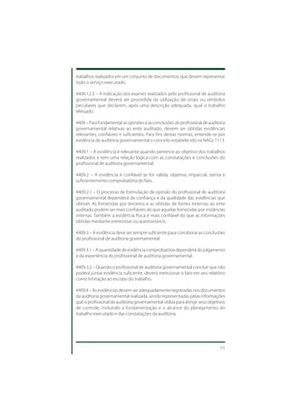 trabalhos realizados em um conjunto de documentos, que devem representar
todo o serviço executado.

4408.12.3 – A indicação dos exames realizados pelo profissional de auditoria
governamental deverá ser procedida da utilização de sinais ou símbolos
peculiares que declarem, após uma descrição adequada, qual o trabalho
efetuado.

4409 – Para fundamentar as opiniões e as conclusões do profissional de auditoria
governamental relativas ao ente auditado, devem ser obtidas evidências
relevantes, confiáveis e suficientes. Para fins destas normas, entende-se por
evidência de auditoria governamental o conceito estabelecido na NAGs 1113.

4409.1 – A evidência é relevante quando pertence ao objetivo dos trabalhos
realizados e tem uma relação lógica com as constatações e conclusões do
profissional de auditoria governamental.

4409.2 – A evidência é confiável se for válida, objetiva, imparcial, isenta e
suficientemente comprobatória do fato.

4409.2.1 – O processo de formulação de opinião do profissional de auditoria
governamental dependerá da confiança e da qualidade das evidências que
obtiver. As fornecidas por terceiros e as obtidas de fontes externas ao ente
auditado podem ser mais confiáveis do que aquelas fornecidas por instâncias
internas. Também a evidência física é mais confiável do que as informações
obtidas mediante entrevistas ou questionários.

4409.3 – A evidência deve ser sempre suficiente para corroborar as conclusões
do profissional de auditoria governamental.

4409.3.1 – A quantidade de evidência comprobatória dependerá do julgamento
e da experiência do profissional de auditoria governamental.

4409.3.2 – Quando o profissional de auditoria governamental concluir que não
poderá juntar evidência suficiente, deverá mencionar o fato em seu relatório
como limitação ao escopo do trabalho.

4409.4 – As evidências devem ser adequadamente registradas nos documentos
da auditoria governamental realizada, sendo representadas pelas informações
que o profissional de auditoria governamental utiliza para atingir seus objetivos
de controle, incluindo a fundamentação e o alcance do planejamento do
trabalho executado e das constatações da auditoria.




                                                                              71
 