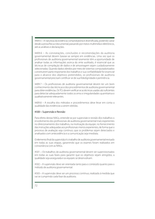 4409.5 – A natureza da evidência comprobatória é diversificada, podendo variar
desde a prova física e documental, passando por meios multimídia e eletrônicos,
até as análises e declarações.

4409.6 – As constatações, conclusões e recomendações da auditoria
governamental devem basear-se sempre em evidências. Uma vez que os
profissionais de auditoria governamental raramente têm a oportunidade de
analisar todas as informações acerca do ente auditado, é essencial que as
técnicas de compilação de dados e de amostragem sejam cuidadosamente
selecionadas. Quando dados obtidos por meio de sistemas computadorizados
constituírem parte importante dos trabalhos e sua confiabilidade for essencial
para o alcance dos objetivos pretendidos, os profissionais de auditoria
governamental precisam certificar-se de sua fidedignidade e pertinência.

4409.7 – Os profissionais de auditoria governamental devem ter um bom
conhecimento das técnicas e dos procedimentos de auditoria governamental
para obter evidências. Os TCs devem verificar se as técnicas usadas são suficientes
para detectar adequadamente todos os erros e irregularidades quantitativa e
qualitativamente relevantes.

4409.8 – A escolha dos métodos e procedimentos deve levar em conta a
qualidade das evidências a serem obtidas.

4500 – Supervisão e Revisão

Para efeito destas NAGs, entende-se por supervisão e revisão dos trabalhos o
envolvimento dos profissionais de auditoria governamental mais experientes
no direcionamento dos trabalhos, na motivação da equipe, no fornecimento
das instruções adequadas aos profissionais menos experientes, de forma que o
processo de avaliação seja contínuo, que os problemas sejam detectados e
analisados com antecedência e a comunicação seja imediata.

O elemento final da supervisão é o trabalho de auditoria governamental revisado
em todas as suas etapas, garantindo que os exames foram realizados em
consonância com as NAGs.

4501 – Os trabalhos de auditoria governamental devem ser supervisionados
em todas as suas fases para garantir que os objetivos sejam atingidos, a
qualidade seja assegurada e as equipes se desenvolvam.

4502 – A supervisão deve ser orientada tanto para o conteúdo quanto para o
método de auditoria governamental.

4503 – A supervisão deve ser um processo contínuo, realizado à medida que
vai se cumprindo cada fase da auditoria.


72
 