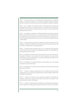 4503.1 – A supervisão deve ser iniciada na fase de planejamento e finalizada
após a conclusão dos exames e a emissão do relatório, devendo alcançar
também o posterior monitoramento das recomendações contidas no relatório.

4504 – Com o objetivo de contribuir para o aprimoramento contínuo da
qualidade das auditorias, os trabalhos devem ser revisados por profissional de
auditoria governamental hierarquicamente superior ou por profissional
designado para este fim.

4504.1 – Os trabalhos inicialmente conferidos pelo líder da equipe de auditoria
devem ser posteriormente revistos e supervisionados. Essas revisões devem
ser igualmente comprovadas nos documentos de auditoria. O supervisor ou
revisor deve zelar pela aplicação das normas de controle de qualidade previstas
na NAGs 4600.

4504.2 – A supervisão deve abranger os trabalhos de todos os profissionais que
integram a equipe de trabalho de auditoria governamental, inclusive os de
consultores e especialistas contratados pelo TC.

4504.3 – A supervisão deve assegurar que o uso e a aplicação dos diferentes
conhecimentos técnicos sejam de qualidade apropriada à complexidade de
cada auditoria governamental.

4505 – Os trabalhos de auditoria governamental devem ser supervisionados e
revisados em todas as suas etapas, de modo a garantir aos usuários das
informações a certeza razoável de que o exame foi realizado de acordo com as
normas e a legislação pertinente.

4506 – Os trabalhos de supervisão devem ser executados com a necessária
competência e zelo profissional.

4507 – Nos trabalhos de auditoria governamental, o profissional responsável
pela supervisão deve:

4507.1 – Orientar a etapa do planejamento da auditoria governamental,
assegurando que os membros da equipe possuam nítida e sólida compreensão
do objetivo da auditoria.

4507.1.1 – Definir, em conjunto com a equipe de auditoria, os métodos de
trabalho, orientando a equipe na definição do programa de auditoria e dos
procedimentos a serem executados.

4507.1.2 – Verificar a organização dos trabalhos e a atualização dos programas
a serem aplicados, a adequação dos prazos definidos e os recursos necessários.



                                                                            73
 