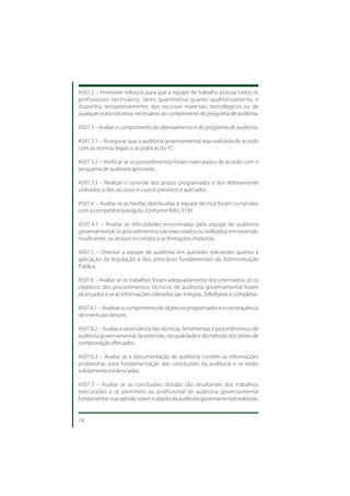 4507.2 – Promover esforços para que a equipe de trabalho possua todos os
profissionais necessários, tanto quantitativa quanto qualitativamente, e
disponha, tempestivamente, dos recursos materiais, tecnológicos ou de
qualquer outra natureza, necessários ao cumprimento do programa de auditoria.

4507.3 – Avaliar o cumprimento do planejamento e do programa de auditoria.

4507.3.1 – Assegurar que a auditoria governamental seja realizada de acordo
com as normas legais e as práticas do TC.

4507.3.2 – Verificar se os procedimentos foram executados de acordo com o
programa de auditoria aprovado.

4507.3.3 – Realizar o controle dos prazos programados e dos efetivamente
utilizados e dos recursos e custos previstos e aplicados.

4507.4 – Avaliar se as tarefas distribuídas à equipe técnica foram cumpridas
com a competência exigida, conforme NAG 3100.

4507.4.1 – Avaliar as dificuldades encontradas pela equipe de auditoria
governamental, os procedimentos não executados ou realizados em extensão
insuficiente, os atrasos incorridos e as limitações impostas.

4507.5 – Orientar a equipe de auditoria em questões relevantes quanto à
aplicação da legislação e dos princípios fundamentais da Administração
Pública.

4507.6 – Avaliar se os trabalhos foram adequadamente documentados, se os
objetivos dos procedimentos técnicos de auditoria governamental foram
alcançados e se as informações coletadas são íntegras, fidedignas e completas.

4507.6.1 – Analisar o cumprimento de objetivos programados e a consequência
de eventuais desvios.

4507.6.2 – Avaliar a observância das técnicas, ferramentas e procedimentos de
auditoria governamental, da extensão, da qualidade e do método dos testes de
comprovação efetuados.

4507.6.3 – Avaliar se a documentação de auditoria contém as informações
probatórias para fundamentação das conclusões da auditoria e se estão
solidamente evidenciadas.

4507.7 – Avaliar se as conclusões obtidas são resultantes dos trabalhos
executados e se permitem ao profissional de auditoria governamental
fundamentar sua opinião sobre o objeto da auditoria governamental realizada.


74
 