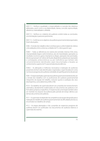 4507.7.1 – Verificar a qualidade, a imparcialidade e a isenção dos relatórios
elaborados, assim como a sua objetividade, clareza, concisão, oportunidade,
relevância, materialidade e utilidade.

4507.7.2 – Verificar se o relatório de auditoria contém todas as conclusões,
recomendações e pareceres pertinentes.

4507.7.3 – Confirmar se os objetivos da auditoria governamental programados
foram alcançados.

4508 – A revisão dos trabalhos deve contribuir para a uniformidade de critérios
e de avaliações entre as diversas unidades do TC e deve garantir que:

4508.1 – Todas as deficiências do sistema de controles internos (SCI), erros,
impropriedades legais e administrativas, atos de improbidade, operações ou
resultados incomuns, gastos impróprios ou ilegais, operações não autorizadas,
desvios que possam ser indícios de fraude, desperdícios, prejuízos por aquisições
e contratações antieconômicas ou por ineficiência que tenham sido
convenientemente identificados sejam documentados e levados ao
conhecimento superior do TC para tomada de providências.

4508.2 – As alterações e melhorias necessárias à realização de auditorias
posteriores tenham sido identificadas e registradas, e sejam levadas em conta
nos futuros programas de auditoria e atividades de aperfeiçoamento de pessoal.

4509 – O responsável pela supervisão da auditoria governamental deverá discutir
a revisão dos trabalhos com os profissionais de auditoria governamental
integrantes da equipe de trabalho, inclusive quanto à avaliação dos seus
desempenhos, como determina a NAG 2700.

4510 – Os trabalhos de supervisão devem ser cumpridos de maneira formal e
sistemática, devidamente evidenciados em documentos de auditoria e em
formulários próprios e específicos. A respectiva documentação também deve
ser mantida nos arquivos da auditoria pelo período de tempo idêntico aos
demais documentos de auditoria.

4511 – A supervisão irá depender da competência da equipe designada para a
realização do trabalho de auditoria governamental e da dificuldade prevista ou
encontrada nos trabalhos de campo.

4512 – As etapas planejadas e não cumpridas do respectivo programa de
auditoria devem ser justificadas nos documentos de auditoria relativos à
supervisão dos exames.




                                                                              75
 
