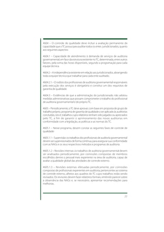 4604 – O controle de qualidade deve incluir a avaliação permanente da
capacidade que o TC possui para auditar todos os entes jurisdicionados, quanto
aos seguintes aspectos:

4604.1 – Capacidade de atendimento à demanda de serviços de auditoria
governamental, em face da estrutura existente no TC, determinada, entre outros
fatores, pela soma das horas disponíveis, segundo a programação para cada
equipe técnica.

4604.2 – A independência existente em relação aos jurisdicionados, abrangendo
toda a equipe técnica que trabalhar para cada ente auditado.

4604.2.1 – O rodízio dos profissionais de auditoria governamental responsáveis
pela execução dos serviços é obrigatório e constitui um dos requisitos de
garantia de qualidade.

4604.3 – Evidências de que a administração do jurisdicionado não adotou
medidas administrativas que possam comprometer o trabalho do profissional
de auditoria governamental e do próprio TC.

4605 – Periodicamente, o TC deve aprovar, com base em proposta de grupo de
trabalho próprio, programa de garantia de qualidade a ser aplicado às auditorias
concluídas, isto é, trabalhos cujos relatórios tenham sido julgados ou apreciados
pelo TC, a fim de garantir o aprimoramento das novas auditorias em
conformidade com a legislação, as políticas e as normas do TC.

4605.1 – Nesse programa, devem constar as seguintes fases de controle de
qualidade:

4605.1.1 – Supervisão: os trabalhos dos profissionais de auditoria governamental
devem ser supervisionados de forma contínua, para assegurar sua conformidade
com as NAGs e os seus respectivos métodos e programas de auditoria.

4605.1.2 – Revisões internas: os trabalhos de auditoria governamental devem
ser analisados periodicamente, por comissões compostas de membros
escolhidos dentre o pessoal mais experiente na área de auditoria, capaz de
avaliar a qualidade global das atividades de controle externo.

4605.1.3 – Revisões externas: efetuadas periodicamente, por comissões
compostas de profissionais experientes em auditoria, pertencentes ao sistema
de controle externo, alheios aos quadros do TC cujos trabalhos estão sendo
revisados. Os revisores devem fazer relatórios formais, emitindo parecer sobre
a observância das NAGs e, se necessário, apresentar recomendações para
melhorias.



                                                                              77
 