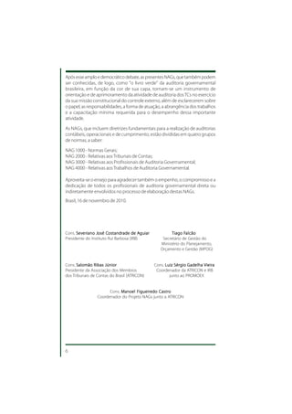 Após esse amplo e democrático debate, as presentes NAGs, que também podem
ser conhecidas, de logo, como "o livro verde" da auditoria governamental
brasileira, em função da cor de sua capa, tornam-se um instrumento de
orientação e de aprimoramento da atividade de auditoria dos TCs no exercício
da sua missão constitucional do controle externo, além de esclarecerem sobre
o papel, as responsabilidades, a forma de atuação, a abrangência dos trabalhos
e a capacitação mínima requerida para o desempenho dessa importante
atividade.

As NAGs, que incluem diretrizes fundamentais para a realização de auditorias
contábeis, operacionais e de cumprimento, estão divididas em quatro grupos
de normas, a saber:

NAG 1000 - Normas Gerais;
NAG 2000 - Relativas aos Tribunais de Contas;
NAG 3000 - Relativas aos Profissionais de Auditoria Governamental;
NAG 4000 - Relativas aos Trabalhos de Auditoria Governamental.

Aproveita-se o ensejo para agradecer também o empenho, o compromisso e a
dedicação de todos os profissionais de auditoria governamental direta ou
indiretamente envolvidos no processo de elaboração destas NAGs.
Brasil, 16 de novembro de 2010.




Cons. S e veriano José Costandrade de Aguiar
           eriano José Costandrade       Aguiar                   Falcão
                                                           T iago Falcão
Presidente do Instituto Rui Barbosa (IRB)             Secretário de Gestão do
                                                     Ministério do Planejamento,
                                                     Orçamento e Gestão (MPOG)


Cons. Salomão Ribas Júnior                        Cons. Luiz Sérgio Gadelha Vieira
Presidente da Associação dos Membros               Coordenador da ATRICON e IRB
dos Tribunais de Contas do Brasil (ATRICON)               junto ao PROMOEX


                       Cons. Manoel Figueiredo Castro
                 Coordenador do Projeto NAGs junto a ATRICON




6
 